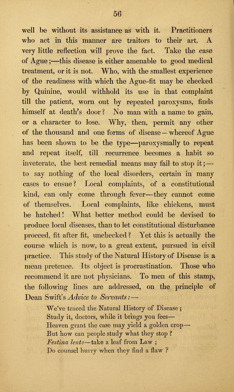 well be without its assistance as with it. Practitioners who act in this manner are traitors to their art. A very little reflection will prove the fact. Take the case of Ague;—this disease is either amenable to good medical treatment, or it is not. Who, with the smallest experience of the readiness with which the Ague-fit may be checked by Quinine, would withhold its use in that complaint till the patient, worn out by repeated paroxysms, finds himself at death's door ? No man with a name to gain, or a character to lose. Why, then, permit any other of the thousand and one forms of disease—whereof Ague has been shown to be the type—paroxysmally to repeat and repeat itself, till recurrence becomes a habit so inveterate, the best remedial means may fail to stop it;— to say nothing of the local disorders, certain in many cases to ensue? Local complaints, of a constitutional kind, can only come through fever—they cannot come of themselves. Local complaints, like chickens, must be hatched! What better method could be devised to produce local diseases, than to let constitutional disturbance proceed, fit after fit, unchecked ? Yet this is actually the course which is now, to a great extent, pursued in civil practice. This study of the Natural History of Disease is a mean pretence. Its object is procrastination. Those who recommend it are not physicians. To men of this stamp, the following lines are addressed, on the principle of Dean Swift's Advice to Servants:— We've traced the Natural History of Disease ; Study it, doctors, while it brings you fees— Heaven grant the case may yield a golden crop— But how can people study what they stop ? Festina lente—take a leaf from Law ; Do counsel hurry when they find a flaw ?