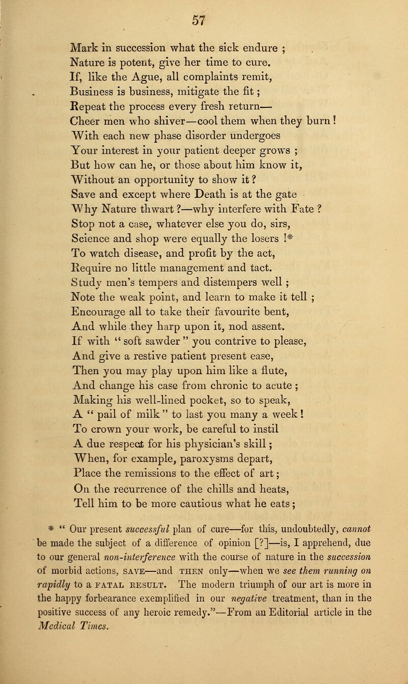 Mark in succession what the sick endure ; Nature is potent, give her time to cure. If, like the Ague, all complaints remit, Business is business, mitigate the fit; Repeat the process every fresh return- Cheer men who shiver—cool them when they burn! With each new phase disorder undergoes Your interest in your patient deeper grows ; But how can he, or those about him know it, Without an opportunity to show it ? Save and except where Death is at the gate W hy Nature thwart ?—why interfere with .Fate ? Stop not a case, whatever else you do, sirs, Science and shop were equally the losers !* To watch disease, and profit by the act, Require no little management and tact. Study men's tempers and distempers well ; Note the weak point, and learn to make it tell ; Encourage all to take their favourite bent, And while they harp upon it, nod assent. If with  soft sawder  you contrive to please, And give a restive patient present ease, Then you may play upon him like a flute, And change his case from chronic to acute; Making his well-lined pocket, so to speak, A  pail of milk  to last you many a week! To crown your work, be careful to instil A due respect for his physician's skill; When, for example, paroxysms depart, Place the remissions to the effect of art; On the recurrence of the chills and heats, Tell him to be more cautious what he eats; *  Our present successful plan of cure—for this, undoubtedly, cannot be made the subject of a difference of opinion [?]—is, I apprehend, due to our general non-interference with the course of nature in the succession of morbid actions, save—and then only—when we see them running on rapidly to a fatal result. The modern triumph of our art is more in the happy forbearance exemplified in our negative treatment, than in the positive success of any heroic remedy.—From an Editorial article in the Medical Times.