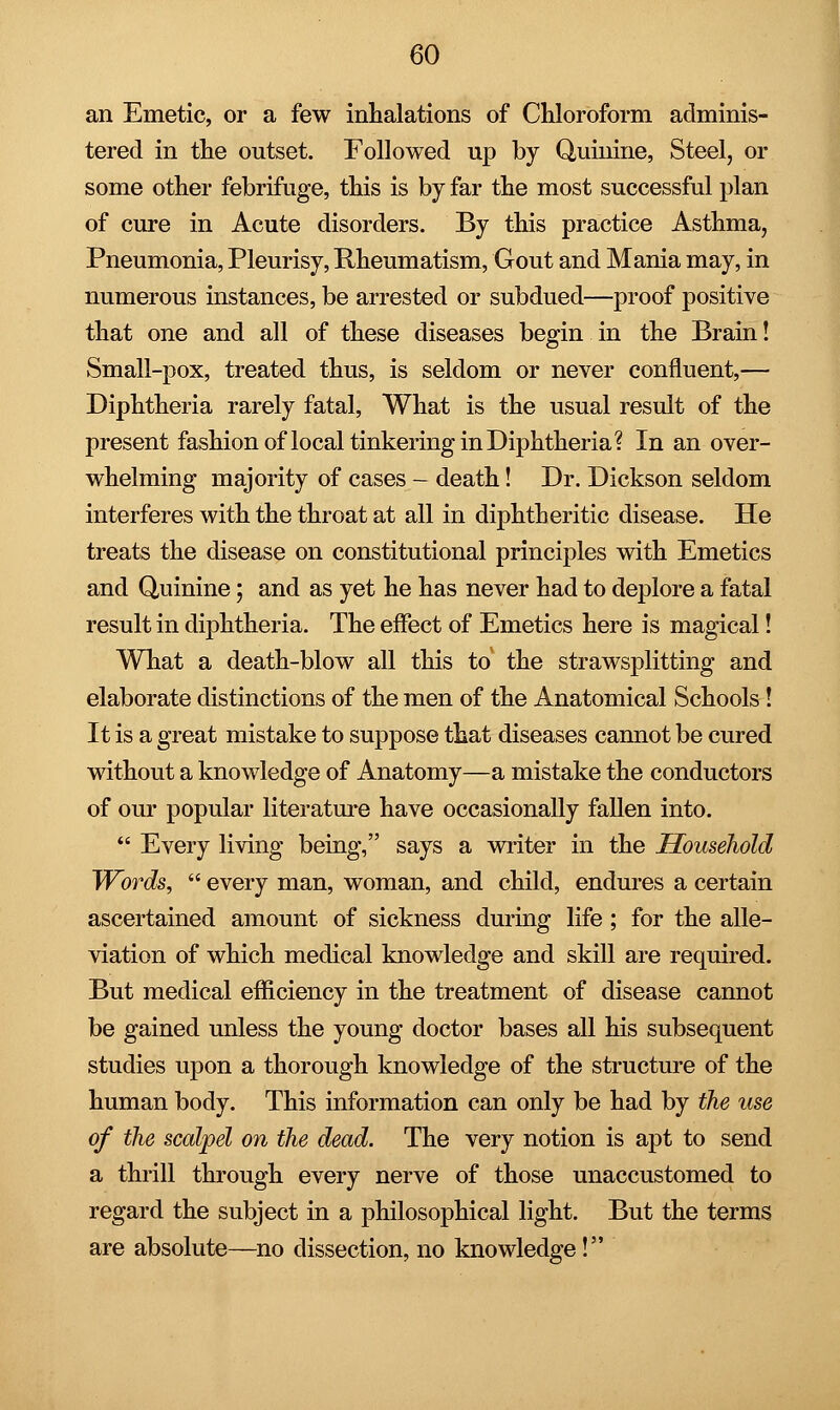 an Emetic, or a few inhalations of Chloroform adminis- tered in the outset. Followed up by Quinine, Steel, or some other febrifuge, this is by far the most successful plan of cure in Acute disorders. By this practice Asthma, Pneumonia, Pleurisy, Rheumatism, Gout and Mania may, in numerous instances, be arrested or subdued—proof positive that one and all of these diseases begin in the Brain! Small-pox, treated thus, is seldom or never confluent,— Diphtheria rarely fatal, What is the usual result of the present fashion of local tinkering in Diphtheria? In an over- whelming majority of cases - death! Dr. Dickson seldom interferes with the throat at all in diphtheritic disease. He treats the disease on constitutional principles with Emetics and Quinine; and as yet he has never had to deplore a fatal result in diphtheria. The effect of Emetics here is magical! What a death-blow all this to the strawsplitting and elaborate distinctions of the men of the Anatomical Schools! It is a great mistake to suppose that diseases cannot be cured without a knowledge of Anatomy—a mistake the conductors of our popular literature have occasionally fallen into.  Every living being, says a writer in the Household Words,  every man, woman, and child, endures a certain ascertained amount of sickness during life; for the alle- viation of which medical knowledge and skill are required. But medical efficiency in the treatment of disease cannot be gained unless the young doctor bases all his subsequent studies upon a thorough knowledge of the structure of the human body. This information can only be had by the use of the scalpel on the dead. The very notion is apt to send a thrill through every nerve of those unaccustomed to regard the subject in a philosophical light. But the terms are absolute—no dissection, no knowledge!