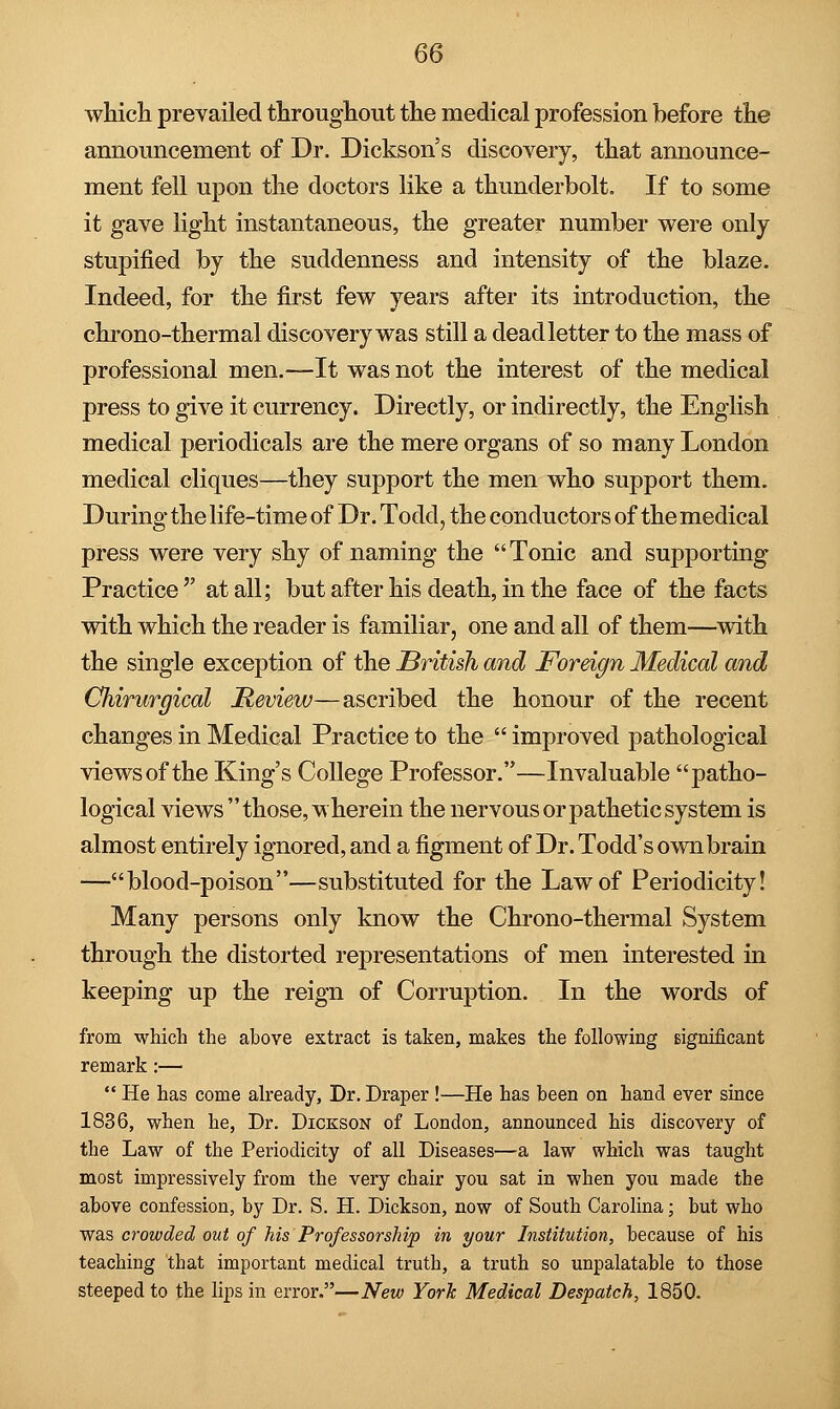 which prevailed throughout the medical profession before the announcement of Dr. Dickson's discovery, that announce- ment fell upon the doctors like a thunderbolt. If to some it gave light instantaneous, the greater number were only stupified by the suddenness and intensity of the blaze. Indeed, for the first few years after its introduction, the chrono-thermal discovery was still a dead letter to the mass of professional men.—It was not the interest of the medical press to give it currency. Directly, or indirectly, the English medical periodicals are the mere organs of so many London medical cliques—they support the men who support them. During the life-time of Dr. Todd, the conductors of the medical press were very shy of naming the  Tonic and supporting Practice at all; but after his death, in the face of the facts with which the reader is familiar, one and all of them—with the single exception of the British and Foreign Medical and Chirurgical Review—ascribed the honour of the recent changes in Medical Practice to the  improved pathological views of the King's College Professor.—Invaluable patho- logical views those, wherein the nervous or pathetic system is almost entirely ignored, and a figment of Dr. Todd's own brain —blood-poison—substituted for the Law of Periodicity! Many persons only know the Chrono-thermal System through the distorted representations of men interested in keeping up the reign of Corruption. In the words of from which the above extract is taken, makes the following significant remark:—  He has come already, Dr. Draper !—He has been on hand ever since 1836, when he, Dr. Dickson of London, announced his discovery of the Law of the Periodicity of all Diseases—a law which was taught most impressively from the very chair you sat in when you made the above confession, by Dr. S. H. Dickson, now of South Carolina; but who was crowded out of his Professorship in your Institution, because of his teaching that important medical truth, a truth so unpalatable to those steeped to the lips in error.—New York Medical Despatch, 1850.