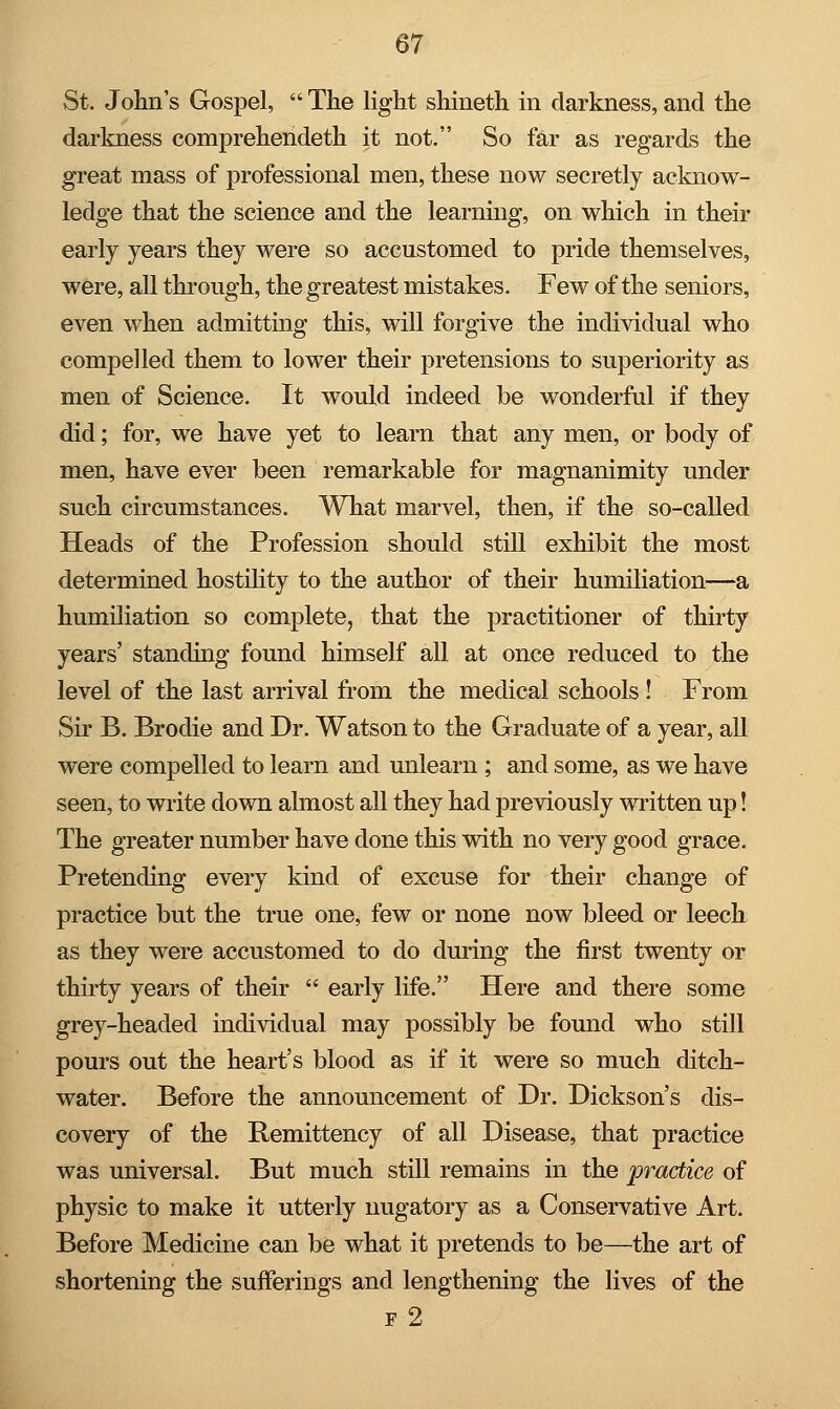 St. John's Gospel,  The light shineth in darkness, and the darkness comprehendeth it not. So far as regards the great mass of professional men, these now secretly acknow- ledge that the science and the learning, on which in their early years they were so accustomed to pride themselves, were, all through, the greatest mistakes. Few of the seniors, even when admitting this, will forgive the individual who compelled them to lower their pretensions to superiority as men of Science. It would indeed be wonderful if they did; for, we have yet to learn that any men, or body of men, have ever been remarkable for magnanimity under such circumstances. What marvel, then, if the so-called Heads of the Profession should still exhibit the most determined hostility to the author of their humiliation—a humiliation so complete, that the practitioner of thirty years' standing found himself all at once reduced to the level of the last arrival from the medical schools ! From Sir B. Brodie and Dr. Watson to the Graduate of a year, all were compelled to learn and unlearn ; and some, as we have seen, to write down almost all they had previously written up! The greater number have done this with no very good grace. Pretending every kind of excuse for their change of practice but the true one, few or none now bleed or leech as they were accustomed to do during the first twenty or thirty years of their  early life. Here and there some grey-headed individual may possibly be found who still pours out the heart's blood as if it were so much ditch- water. Before the announcement of Dr. Dickson's dis- covery of the Remittency of all Disease, that practice was universal. But much still remains in the practice of physic to make it utterly nugatory as a Conservative Art. Before Medicine can be what it pretends to be—the art of shortening the sufferings and lengthening the lives of the f 2