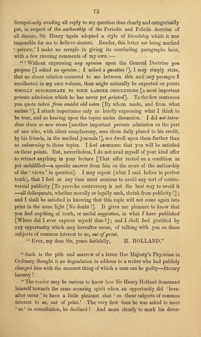 Scrupulously evading all reply to my question thus clearly and categorically put, in respect of the authorship of the Periodic and Febrile doctrine of all disease, Sir Henry again adopted a style of friendship which it was impossible for me to believe sincere. Reader, this letter not being marked ' private,' I make no scruple in giving its concluding paragraphs here, with a few running comments of my own :—  ' Without expressing any opinion upon the General Doctrine you propose [I asked no opinion; I asked a question /], I may simply state, that no closer relation occurred to me between this and any passages I recollected in my own volume, than might naturally be expected on points wholly subokdinate to your larger conclusions [a most important private admission which he has never yet printed]. To the few sentences you quote taken from amidst old notes [By whom made, and from what author?], I attach importance only as briefly expressing what I think to be true, and as bearing upon the topics under discussion. I did not intro- duce them as new views [another important private admission on the part of one who, with silent complacency, sees them daily placed to his credit, by his friends, in the medical journals !], nor dwell upon them further than as subserving to those topics. I feel assurance that you will be satisfied on these points. But, nevertheless, I do not avail myself of your kind offer to retract anything in your lecture [That offer rested on a condition as yet unfulfilled—a specific answer from him on the score of the authorship of the ' views' in question]. I may repeat (what I said before in perfect truth), that I feel at any time most anxious to avoid any sort of contro- versial publicity [To provoke controversy is not the best way to avoid it —all delinquents, whether morally or legally such, shrink from publicity!] ; and I shall be satisfied in knowing that this topic will not come again into print in the same light [No doubt!]. It gives me pleasure to know that you find anything of truth, or useful suggestion, in what / have published [Where did I ever express myself thus ?] ; and I shall feel gratified by any opportunity which may hereafter occur, of talking with you on these subjects of common interest to us, out of print.  Ever, my dear Sir, yours faithfully, H. HOLLAND.  Such is the pith and marrow of a letter Her Majesty's Physician in Ordinary thought it no degradation to address to a writer who had publicly charged him with the meanest thing of which a man can be guilty—literary larceny !  The reader may be curious to know how Sir Henry Holland demeaned himself towards the same accusing spirit when an opportunity did ' here- after occur ' to have a little pleasant chat ' on these subjects of common interest to us, out of print.' The very first time he was asked to meet ' us ' in consultation, he declined ! And more clearly to mark his deter-