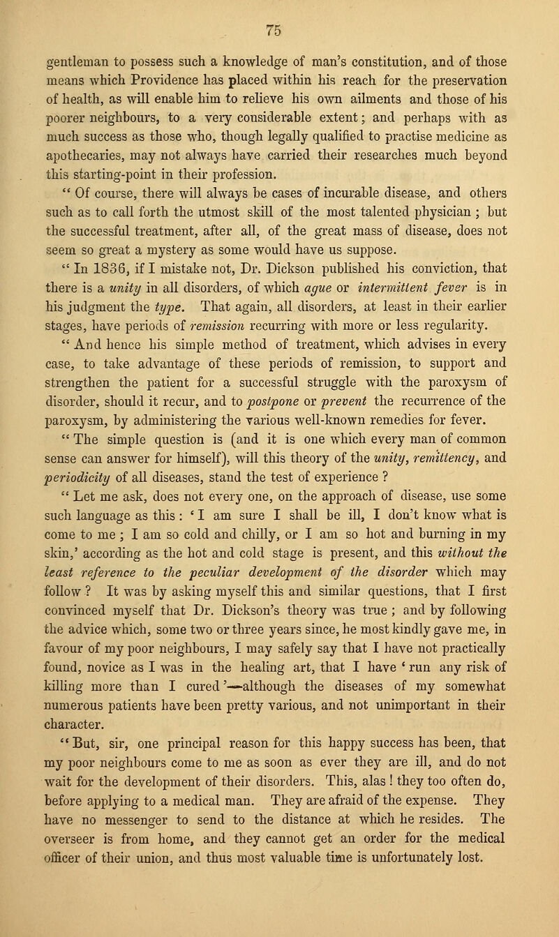 gentleman to possess such a knowledge of man's constitution, and of those means which Providence has placed within his reach for the preservation of health, as will enable him to relieve his own ailments and those of his poorer neighbours, to a very considerable extent; and perhaps with as much success as those who, though legally qualified to practise medicine as apothecaries, may not always have carried their researches much beyond this starting-point in their profession.  Of course, there will always be cases of incurable disease, and others such as to call forth the utmost skill of the most talented physician ; but the successful treatment, after all, of the great mass of disease, does not seem so great a mystery as some would have us suppose.  In 1836, if I mistake not, Dr. Dickson published his conviction, that there is a unity in all disorders, of which ague or intermittent fever is in his judgment the type. That again, all disorders, at least in their earlier stages, have periods of remission recurring with more or less regularity.  And hence his simple method of treatment, which advises in every case, to take advantage of these periods of remission, to support and strengthen the patient for a successful struggle with the paroxysm of disorder, should it recur, and to postpone or prevent the recurrence of the paroxysm, by administering the various well-known remedies for fever.  The simple question is (and it is one which every man of common sense can answer for himself), will this theory of the unity, remitteney, and periodicity of all diseases, stand the test of experience ?  Let me ask, does not every one, on the approach of disease, use some such language as this : ' I am sure I shall be ill, I don't know what is come to me ; I am so cold and chilly, or I am so hot and burning in my skin,' according as the hot and cold stage is present, and this without the least reference to the peculiar development of the disorder which may follow ? It was by asking myself this and similar questions, that I first convinced myself that Dr. Dickson's theory was true ; and by following the advice which, some two or three years since, he most kindly gave me, in favour of my poor neighbours, I may safely say that I have not practically found, novice as I was in the healing art, that I have * run any risk of killing more than I cured '—although the diseases of my somewhat numerous patients have been pretty various, and not unimportant in their character. But, sir, one principal reason for this happy success has been, that my poor neighbours come to me as soon as ever they are ill, and do not wait for the development of their disorders. This, alas ! they too often do, before applying to a medical man. They are afraid of the expense. They have no messenger to send to the distance at which he resides. The overseer is from home, and they cannot get an order for the medical officer of their union, and thus most valuable time is unfortunately lost.