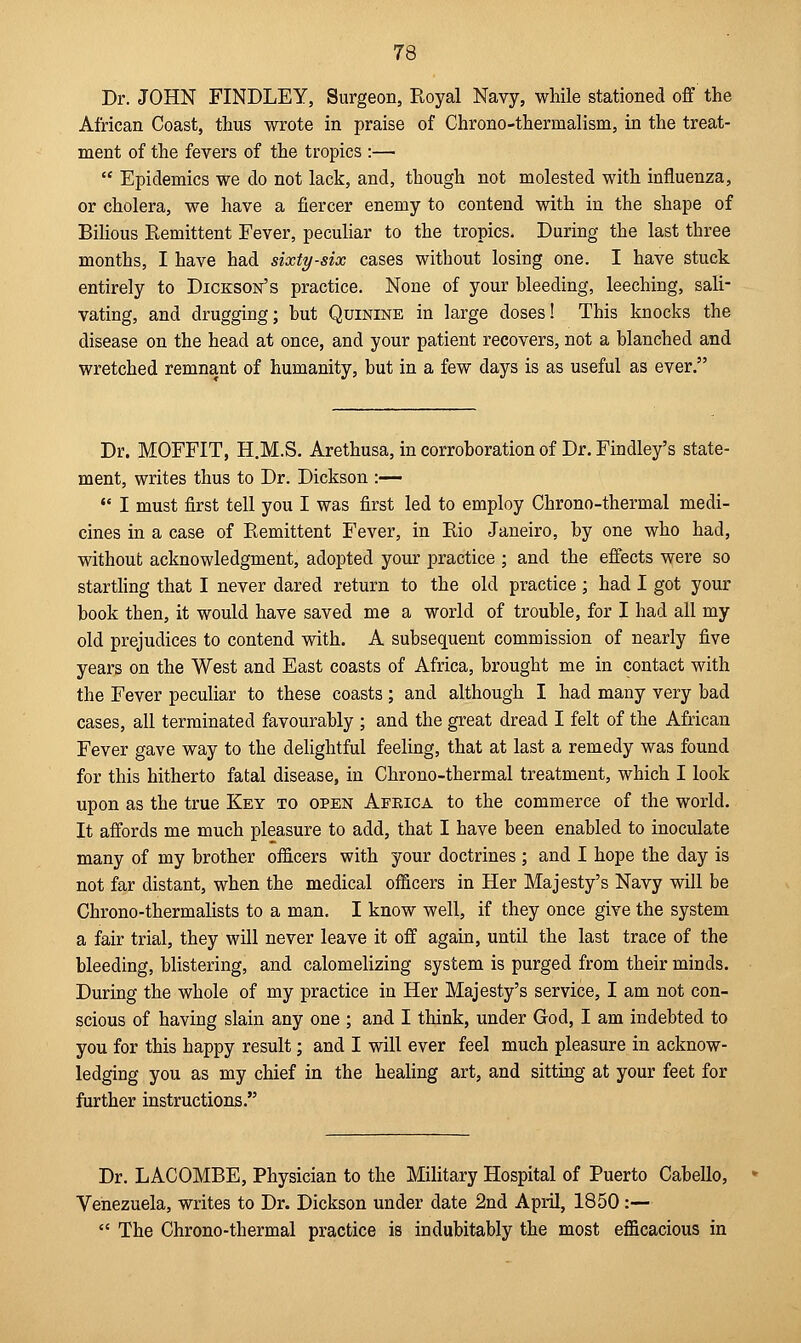 Dr. JOHN FINDLEY, Surgeon, Royal Navy, while stationed off the African Coast, thus wrote in praise of Chrono-therrualism, in the treat- ment of the fevers of the tropics :—  Epidemics we do not lack, and, though not molested with influenza, or cholera, we have a fiercer enemy to contend with in the shape of Bilious Remittent Fever, peculiar to the tropics. During the last three months, I have had sixty-six cases without losing one. I have stuck entirely to Dickson's practice. None of your bleeding, leeching, sali- vating, and drugging; but Quinine in large doses! This knocks the disease on the head at once, and your patient recovers, not a blanched and wretched remnant of humanity, but in a few days is as useful as ever. Dr. MOFFIT, H.M.S. Arethusa, in corroboration of Dr. Findley's state- ment, writes thus to Dr. Dickson :—  I must first tell you I was first led to employ Chrono-thermal medi- cines in a case of Remittent Fever, in Rio Janeiro, by one who had, without acknowledgment, adopted your practice ; and the effects were so startling that I never dared return to the old practice ; had I got your book then, it would have saved me a world of trouble, for I had all my old prejudices to contend with. A subsequent commission of nearly five years on the West and East coasts of Africa, brought me in contact with the Fever peculiar to these coasts; and although I had many very bad cases, all terminated favourably ; and the great dread I felt of the African Fever gave way to the delightful feeling, that at last a remedy was found for this hitherto fatal disease, in Chrono-thermal treatment, which I look upon as the true Key to open Aekica to the commerce of the world. It affords me much pleasure to add, that I have been enabled to inoculate many of my brother officers with your doctrines ; and I hope the day is not far distant, when the medical officers in Her Majesty's Navy will be Chrono-thermalists to a man. I know well, if they once give the system a fair trial, they will never leave it off again, until the last trace of the bleeding, blistering, and calomelizing system is purged from their minds. During the whole of my practice in Her Majesty's service, I am not con- scious of having slain any one ; and I think, under God, I am indebted to you for this happy result; and I will ever feel much pleasure in acknow- ledging you as my chief in the healing art, and sitting at your feet for further instructions. Dr. LACOMBE, Physician to the Military Hospital of Puerto Cabello, Venezuela, writes to Dr. Dickson under date 2nd April, 1850:—  The Chrono-thermal practice is indubitably the most efficacious in