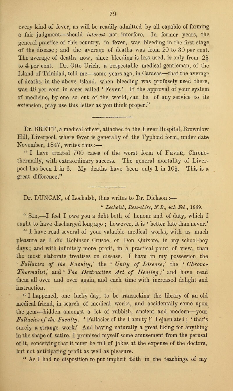 every kind of fever, as will be readily admitted by all capable of forming a fair judgment'—should interest not interfere. In former years, the general practice of this country, in fever, was bleeding in the first stage of the disease; and the average of deaths was from 20 to 30 per cent. The average of deaths now, since bleeding is less used, is only from 2| to 4 per cent. Dr. Otto Urich, a respectable medical gentleman, of the Island of Trinidad, told me—some years ago, in Caracas—that the average of deaths, in the above island, when bleeding was profusely used there, was 48 per cent, in cases called ' Fever.' If the approval of your system of medicine, by one so out of the world, can be of any service to its extension, pray use this letter as you think proper. Dr. BKETT, a medical officer, attached to the Fever Hospital, Brownlow Hill, Liverpool, where fever is generally of the Typhoid form, under date November, 1847, writes thus :—  I have treated 700 cases of the worst form of Fever, Chron'o- thermally, with extraordinary success. The general mortality of Liver- pool has been 1 in 6. My deaths have been only 1 in 10^. This is a great difference. Dr. DUNCAN, of Lochalsh, thus writes to Dr. Dickson :—  Lochalsh, Ross-shire, N.B., 4th Feb., 1859.  Sir,—I feel I owe you a debt both of honour and of duty, which I ought to have discharged long ago ; however, it is ' better late than never.'  I have read several of your valuable medical works, with as much pleasure as I did Robinson Crusoe, or Don Quixote, in my school-boy days; and with infinitely more profit, in a practical point of view, than the most elaborate treatises on disease. I have in my possession the ' Fallacies of the Faculty,' the ' Unity of Disease,' the ' Chrono- Thermalist^ and ' The Destructive Art of Healing;' and have read them all over and over again, and each time with increased delight and instruction.  I happened, one lucky day, to be ransacking the library of an old medical friend, in search of medical works, and accidentally came upon the gem—hidden amongst a lot of rubbish, ancient and modern—your Fallacies of the Faculty. ' Fallacies of the Faculty !' I ejaculated; ' that's surely a strange work.' And having naturally a great liking for anything in the shape of satire, I promised myself some amusement from the perusal of it, conceiving that it must be full of jokes at the expense of the doctors, but not anticipating profit as well as pleasure.  As I had no disposition to put implicit faith in the teachings of my