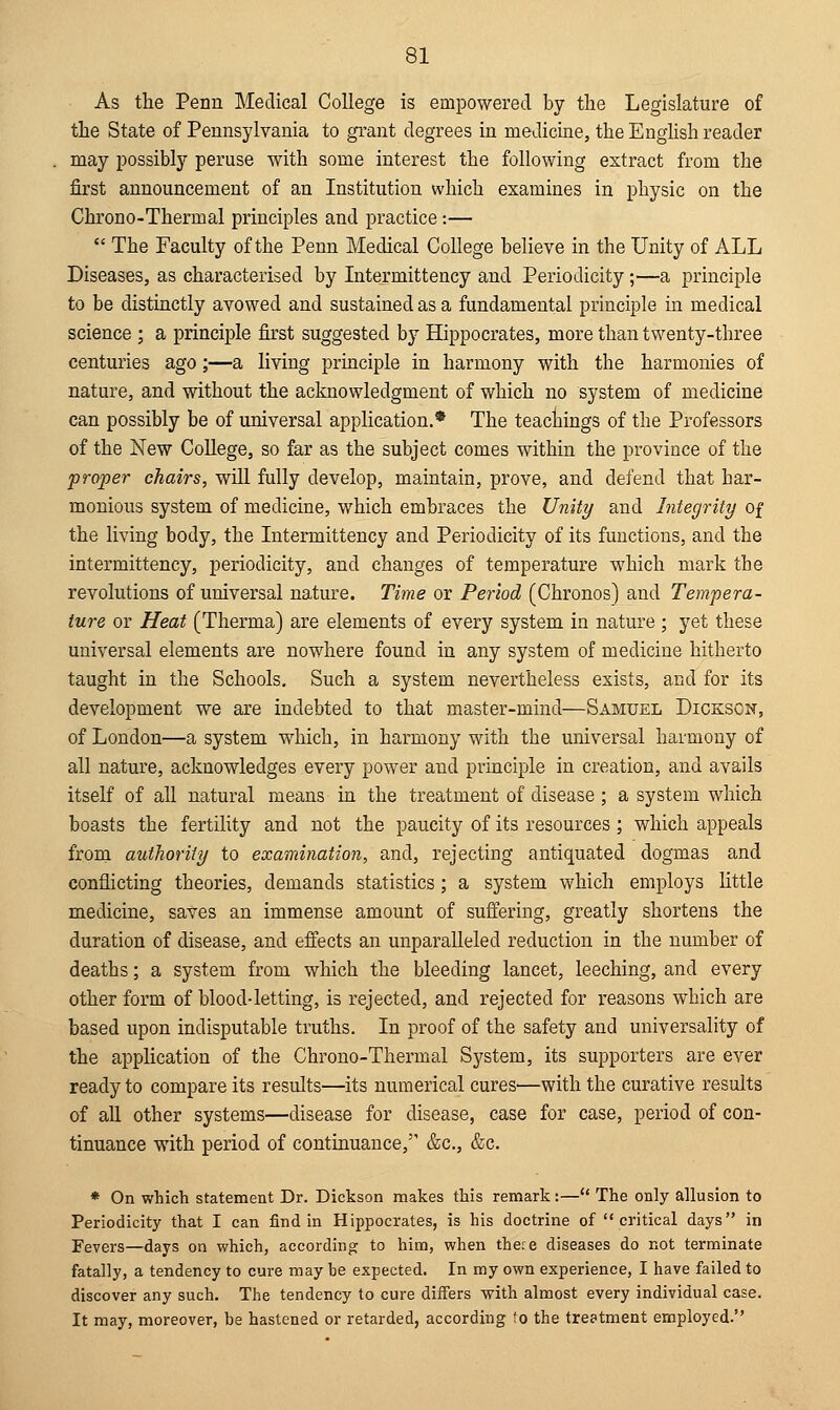 As the Penn Medical College is empowered by the Legislature of the State of Pennsylvania to grant degrees in medicine, the English reader may possibly peruse with some interest the following extract from the first announcement of an Institution which examines in physic on the Chrono-Thermal principles and practice:—  The Faculty of the Penn Medical College believe in the Unity of ALL Diseases, as characterised by Intermittency and Periodicity;—a principle to be distinctly avowed and sustained as a fundamental principle in medical science ; a principle first suggested by Hippocrates, more than twenty-three centuries ago;—a living principle in harmony with the harmonies of nature, and without the acknowledgment of which no system of medicine can possibly be of universal application.* The teachings of the Professors of the New College, so far as the subject comes within the province of the proper chairs, will fully develop, maintain, prove, and defend that har- monious system of medicine, which embraces the Unity and Integrity of the living body, the Intermittency and Periodicity of its functions, and the intermittency, periodicity, and changes of temperature which mark the revolutions of universal nature. Time or Period (Chronos) and Tempera- ture or Heat (Therma) are elements of every system in nature ; yet these universal elements are nowhere found in any system of medicine hitherto taught in the Schools. Such a system nevertheless exists, and for its development we are indebted to that master-mind—Samuel Dickscn, of London—a system which, in harmony with the universal harmony of all nature, acknowledges every power and principle in creation, and avails itself of all natural means in the treatment of disease ; a system which boasts the fertility and not the paucity of its resources ; which appeals from authority to examination, and, rejecting antiquated dogmas and conflicting theories, demands statistics; a system which employs little medicine, saves an immense amount of suffering, greatly shortens the duration of disease, and effects an unparalleled reduction in the number of deaths; a system from which the bleeding lancet, leeching, and every other form of blood-letting, is rejected, and rejected for reasons which are based upon indisputable truths. In proof of the safety and universality of the application of the Chrono-Thermal System, its supporters are ever ready to compare its results—its numerical cures—with the curative results of all other systems—disease for disease, case for case, period of con- tinuance with period of continuance,' &c, &c. * On which statement Dr. Dickson makes this remark:— The only allusion to Periodicity that I can find in Hippocrates, is his doctrine of critical days in Fevers—days on which, according to him, when thete diseases do not terminate fatally, a tendency to cure may be expected. In my own experience, I have failed to discover any such. The tendency to cure differs with almost every individual case. It may, moreover, be hastened or retarded, according to the treatment employed.