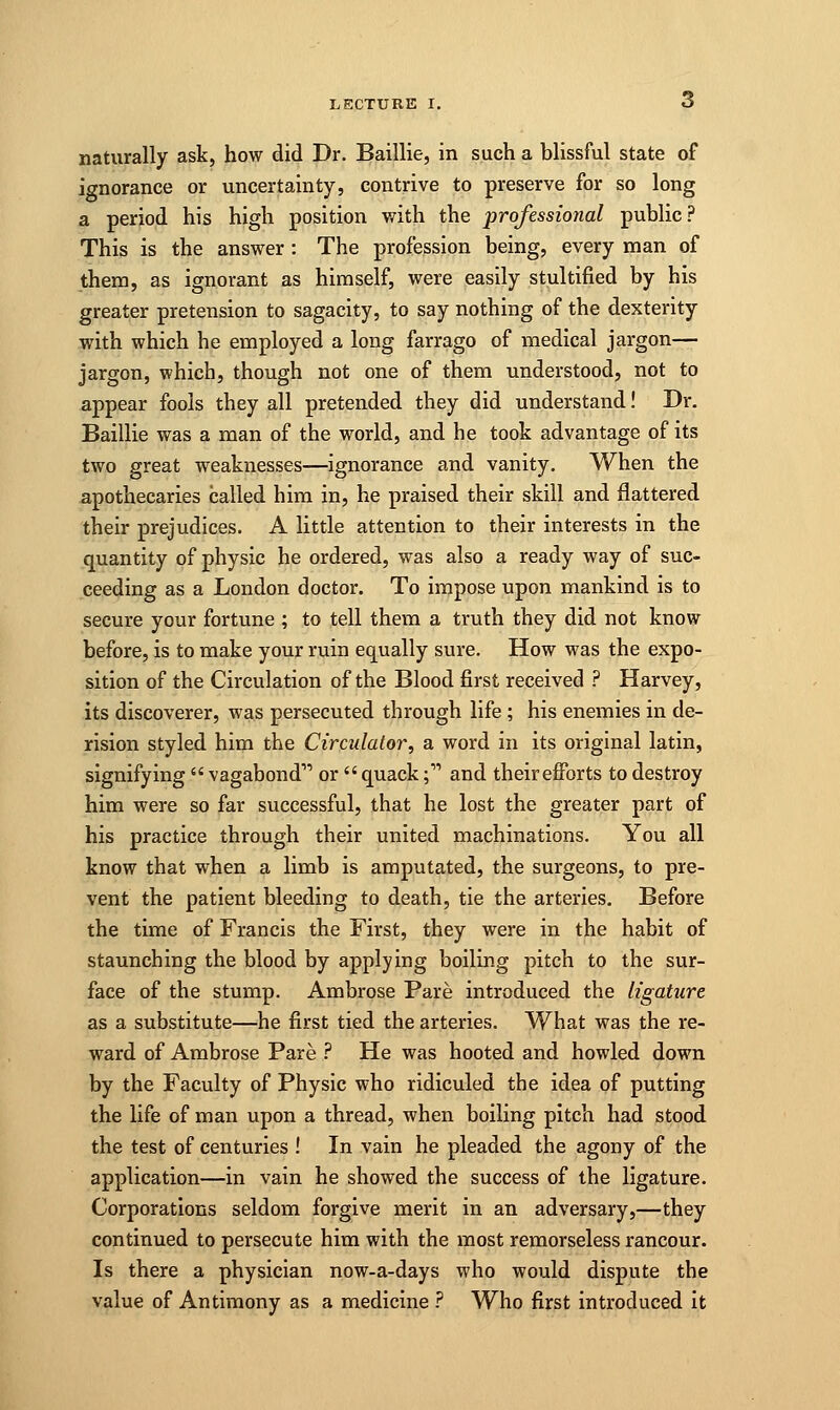 naturally ask, how did Dr. Baillie, in such a blissful state of ignorance or uncertainty, contrive to preserve for so long a period his high position with the professional public? This is the answer : The profession being, every man of them, as ignorant as himself, were easily stultified by his greater pretension to sagacity, to say nothing of the dexterity with which he employed a long farrago of medical jargon— jargon, which, though not one of them understood, not to appear fools they all pretended they did understand! Dr. Baillie was a man of the world, and he took advantage of its two great weaknesses—ignorance and vanity. When the apothecaries called him in, he praised their skill and flattered their prejudices. A little attention to their interests in the quantity of physic he ordered, was also a ready way of suc- ceeding as a London doctor. To impose upon mankind is to secure your fortune ; to tell them a truth they did not know before, is to make your ruin equally sure. How was the expo- sition of the Circulation of the Blood first received ? Harvey, its discoverer, was persecuted through life ; his enemies in de- rision styled him the Circulator, a word in its original latin, signifying  vagabond- or  quack; and their efforts to destroy him were so far successful, that he lost the greater part of his practice through their united machinations. You all know that when a limb is amputated, the surgeons, to pre- vent the patient bleeding to death, tie the arteries. Before the time of Francis the First, they were in the habit of staunching the blood by applying boiling pitch to the sur- face of the stump. Ambrose Pare introduced the ligature as a substitute—he first tied the arteries. What was the re- ward of Ambrose Pare ? He was hooted and howled down by the Faculty of Physic who ridiculed the idea of putting the life of man upon a thread, when boiling pitch had stood the test of centuries ! In vain he pleaded the agony of the application—in vain he showed the success of the ligature. Corporations seldom forgive merit in an adversary,—they continued to persecute him with the most remorseless rancour. Is there a physician now-a-days who would dispute the value of Antimony as a medicine ? Who first introduced it