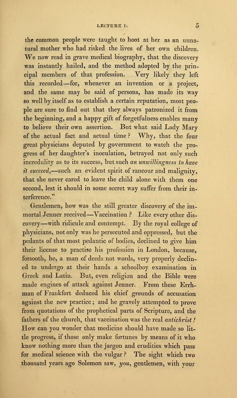 the common people were taught to hoot at her as an unna- tural mother who had risked the lives of her own children. We now read in grave medical biography, that the discovery- was instantly hailed, and the method adopted by the prin- cipal members of that profession. Very likely they left this recorded—for, whenever an invention or a project, and the same may be said of persons, has made its way so well by itself as to establish a certain reputation, most peo- ple are sure to find out that they always patronized it from the beginning, and a happy gift of forgetfulness enables many to believe their own assertion. But what said Lady Mary of the actual fact and actual time ? Why, that the four great physicians deputed by government to watch the pro- gress of her daughter's inoculation, betrayed not only such incredulity as to its success, but such an unwillingness to have it succeed^,—such an evident spirit of rancour and malignity, that she never cared to leave the child alone with them one second, lest it should in some secret way suffer from their in- terference. Gentlemen, how was the still greater discovery of the im- mortal Jenner received—Vaccination ? Like every other dis- covery—with ridicule and contempt. By the royal college of physicians, not only was he persecuted and oppressed, but the pedants of that most pedantic of bodies, declined to give him their license to practise his profession in London, because, forsooth, he, a man of deeds not words, very properly declin- ed to undergo at their hands a schoolboy examination in Greek and Latin. But, even religion and the Bible were made engines of attack against Jenner. From these Err fi- nnan of Frankfort deduced his chief grounds of accusation against the new practice; and he gravely attempted to prove from quotations of the prophetical parts of Scripture, and the fathers of the church, that vaccination was the real antichrist i How can you wonder that medicine should have made so lit- tle progress, if those only make fortunes by means of it who know nothing more than the jargon and crudities which pass for medical science with the vulgar ? The sight which two thousand years ago Solomon saw, you, gentlemen, with your