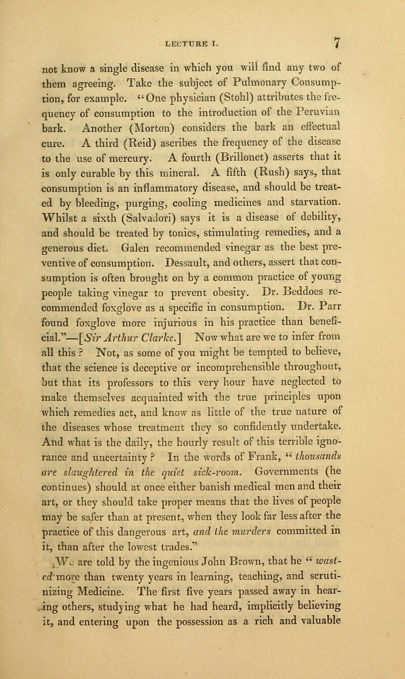 not know a single disease in which you will find any two of them agreeing. Take the subject of Pulmonary Consump- tion, for example. One physician (Stohl) attributes the fre- quency of consumption to the introduction of the Peruvian bark. Another (Morton) considers the bark an effectual cure. A third (Reid) ascribes the frequency of the disease to the use of mercury. A fourth (Brillonet) asserts that it is only curable by this mineral. A fifth (Rush) says, that consumption is an inflammatory disease, and should be treat- ed by bleeding, purging, cooling medicines and starvation. Whilst a sixth (Salyadori) says it is a disease of debility, and should be treated by tonics, stimulating remedies, and a generous diet. Galen recommended vinegar as the best pre- ventive of consumption. Dessault, and others, assert that con- sumption is often brought on by a common practice of young people taking vinegar to prevent obesity. Dr. Beddoes re- commended foxglove as a specific in consumption. Dr. Parr found foxglove more injurious in his practice than benefi- cial.'—[Sir Arthur Clarke.] Now what are we to infer from all this ? Not, as some of you might be tempted to believe, that the science is deceptive or incomprehensible throughout, but that its professors to this very hour have neglected to make themselves acquainted with the true principles upon which remedies act, and know as little of the true nature of the diseases whose treatment they so confidently undertake. And what is the daily, the hourly result of this terrible igno- rance and uncertainty ? In the words of Frank,  thousands are slaughtered in the quiet sick-room. Governments (he continues) should at once either banish medical men and their art, or they should take proper means that the lives of people may be safer than at present, when they look far less after the practice of this dangerous art, and the murders committed in it, than after the lowest trades.1' iWo are told by the ingenious John Brown, that he  wast- ed mo-ve than twenty years in learning, teaching, and scruti- nizing Medicine. The first five years passed away in hear- .ing others, studying what he had heard, implicitly believing it, and entering upon the possession as a rich and valuable