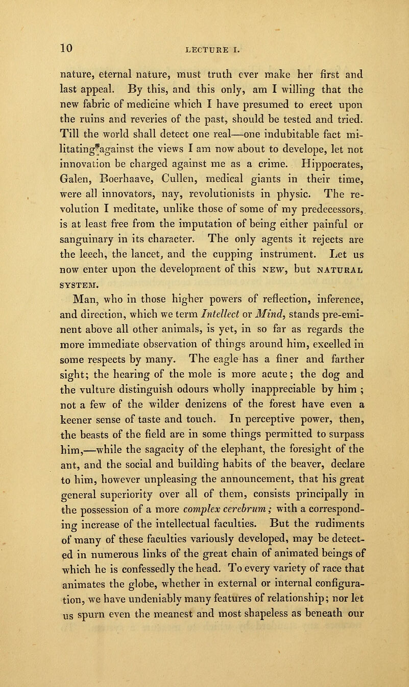nature, eternal nature, must truth ever make her first and last appeal. By this, and this only, am I willing that the new fabric of medicine which I have presumed to erect upon the ruins and reveries of the past, should be tested and tried. Till the world shall detect one real—one indubitable fact mi- litating'against the views I am now about to develope, let not innovation be charged against me as a crime. Hippocrates, Galen, Boerhaave, Cullen, medical giants in their time, were all innovators, nay, revolutionists in physic. The re- volution I meditate, unlike those of some of my predecessors,, is at least free from the imputation of being either painful or sanguinary in its character. The only agents it rejects are the leech, the lancet, and the cupping instrument. Let us now enter upon the development of this new, but natural SYSTEM. Man, who in those higher powers of reflection, inference, and direction, which we term Intellect or Mind, stands pre-emi- nent above all other animals, is yet, in so far as regards the more immediate observation of things around him, excelled in some respects by many. The eagle has a finer and farther sight; the hearing of the mole is more acute; the dog and the vulture distinguish odours wholly inappreciable by him ; not a few of the wilder denizens of the forest have even a keener sense of taste and touch. In perceptive power, then, the beasts of the field are in some things permitted to surpass him,—while the sagacity of the elephant, the foresight of the ant, and the social and building habits of the beaver, declare to him, however unpleasing the announcement, that his great general superiority over all of them, consists principally in the possession of a more complex cerebrum; with a correspond- ing increase of the intellectual faculties. But the rudiments of many of these faculties variously developed, may be detect- ed in numerous links of the great chain of animated beings of which he is confessedly the head. To every variety of race that animates the globe, whether in external or internal configura- tion, we have undeniably many features of relationship; nor let us spurn even the meanest and most shapeless as beneath our