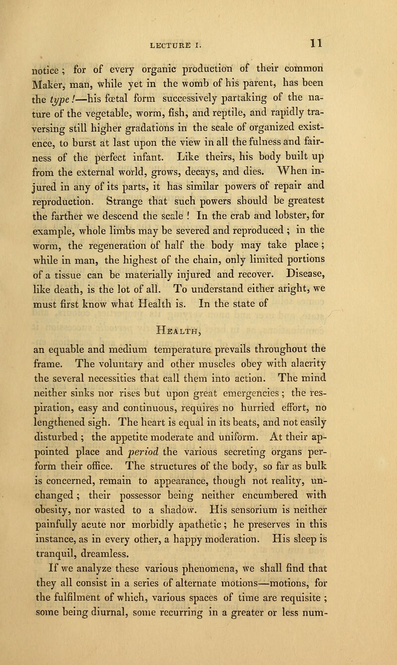 notice ; for of every organic production of their common Maker, man, while yet in the womb of his parent, has been the type!—his fetal form successively partaking of the na- ture of the vegetable, worm, fish, and reptile, and rapidly tra- versing still higher gradations in the scale of organized exist- ence, to burst at last upon the view in all the fulness and fair- ness of the perfect infant. Like theirs, his body built up from the external world, grows, decays, and dies. When in- jured in any of its parts, it has similar powers of repair and reproduction. Strange that such powers should be greatest the farther we descend the scale ! In the crab and lobster, for example, whole limbs may be severed and reproduced ; in the worm, the regeneration of half the body may take place; while in man, the highest of the chain, only limited portions of a tissue can be materially injured and recover. Disease, like death, is the lot of all. To understand either aright, we must first know what Health is. In the state of Health, an equable and medium temperature prevails throughout the frame. The voluntary and other muscles obey with alacrity the several necessities that call them into action. The mind neither sinks nor rises but upon great emergencies; the res- piration, easy and continuous, requires no hurried effort, no lengthened sigh. The heart is equal in its beats, and not easily disturbed ; the appetite moderate and uniform. At their ap- pointed place and period the various secreting organs per- form their office. The structures of the body, so far as bulk is concerned, remain to appearance, though not reality, un- changed ; their possessor being neither encumbered with obesity, nor wasted to a shadow. His sensorium is neither painfully acute nor morbidly apathetic; he preserves in this instance, as in every other, a happy moderation. His sleep is tranquil, dreamless. If we analyze these various phenomena, we shall find that they all consist in a series of alternate motions—motions, for the fulfilment of which, various spaces of time are requisite ; some being diurnal, some recurring in a greater or less num-