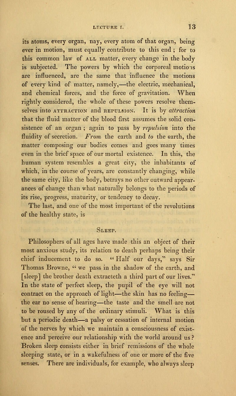 its atoms, every organ, nay, every atom of that organ, being ever in motion, must equally contribute to this end ; for to this common law of all matter, every change in the body is subjected. The powers by which the corporeal motions are influenced, are the same that influence the motions of every kind of matter, namely,—the electric, mechanical, and chemical forces, and the force of gravitation. When rightly considered, the whole of these powers resolve them- selves into attraction and repulsion. It is by attraction that the fluid matter of the blood first assumes the solid con- sistence of an organ ; again to pass by repulsion into the fluidity of secretion. From the earth and to the earth, the matter composing our bodies comes and goes many times even in the brief space of our mortal existence. In this, the human system resembles a great city, the inhabitants of which, in the course of years, are constantly changing, while the same city, like the body, betrays no other outward appear- ances of change than what naturally belongs to the periods of its rise, progress, maturity, or tendency to decay. The last, and one of the most important of the revolutions of the healthy state, is Sleep. Philosophers of all ages have made this an object of their most anxious study, its relation to death perhaps being their chief inducement to do so.  Half our days,11 says Sir Thomas Browne,  we pass in the shadow of the earth, and [sleep] the brother death extracteth a third part of our lives. In the state of perfect sleep, the pupil of the eye will not contract on the approach of light—the skin has no feeling— the ear no sense of hearing—the taste and the smell are not to be roused by any of the ordinary stimuli. What is this but a periodic death—a palsy or cessation of internal motion of the nerves by which we maintain a consciousness of exist- ence and perceive our relationship with the world around us ? Broken sleep consists either in brief remissions of the whole sleeping state, or in a wakefulness of one or more of the five senses. There are individuals, for example, who always sleep