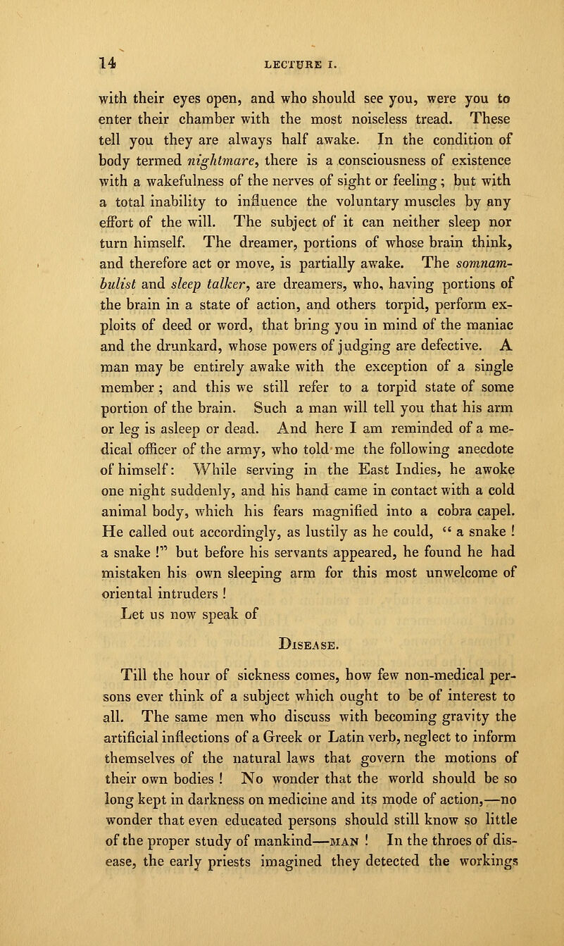 with their eyes open, and who should see you, were you to enter their chamber with the most noiseless tread. These tell you they are always half awake. In the condition of body termed nightmare, there is a consciousness of existence with a wakefulness of the nerves of sight or feeling ; but with a total inability to influence the voluntary muscles by any effort of the will. The subject of it can neither sleep nor turn himself. The dreamer, portions of whose brain think, and therefore act or move, is partially awake. The somnam- bulist and sleep talker, are dreamers, who, having portions of the brain in a state of action, and others torpid, perform ex- ploits of deed or word, that bring you in mind of the maniac and the drunkard, whose powers of judging are defective. A man may be entirely awake with the exception of a single member ; and this we still refer to a torpid state of some portion of the brain. Such a man will tell you that his arm or leg is asleep or dead. And here I am reminded of a me- dical officer of the army, who told me the following anecdote of himself: While serving in the East Indies, he awoke one night suddenly, and his hand came in contact with a cold animal body, which his fears magnified into a cobra capel. He called out accordingly, as lustily as he could,  a snake ! a snake ! but before his servants appeared, he found he had mistaken his own sleeping arm for this most unwelcome of oriental intruders ! Let us now speak of Disease. Till the hour of sickness comes, how few non-medical per- sons ever think of a subject which ought to be of interest to all. The same men who discuss with becoming gravity the artificial inflections of a Greek or Latin verb, neglect to inform themselves of the natural laws that govern the motions of their own bodies ! No wonder that the world should be so long kept in darkness on medicine and its mode of action,—no wonder that even educated persons should still know so little of the proper study of mankind—man ! In the throes of dis- ease, the early priests imagined they detected the workings