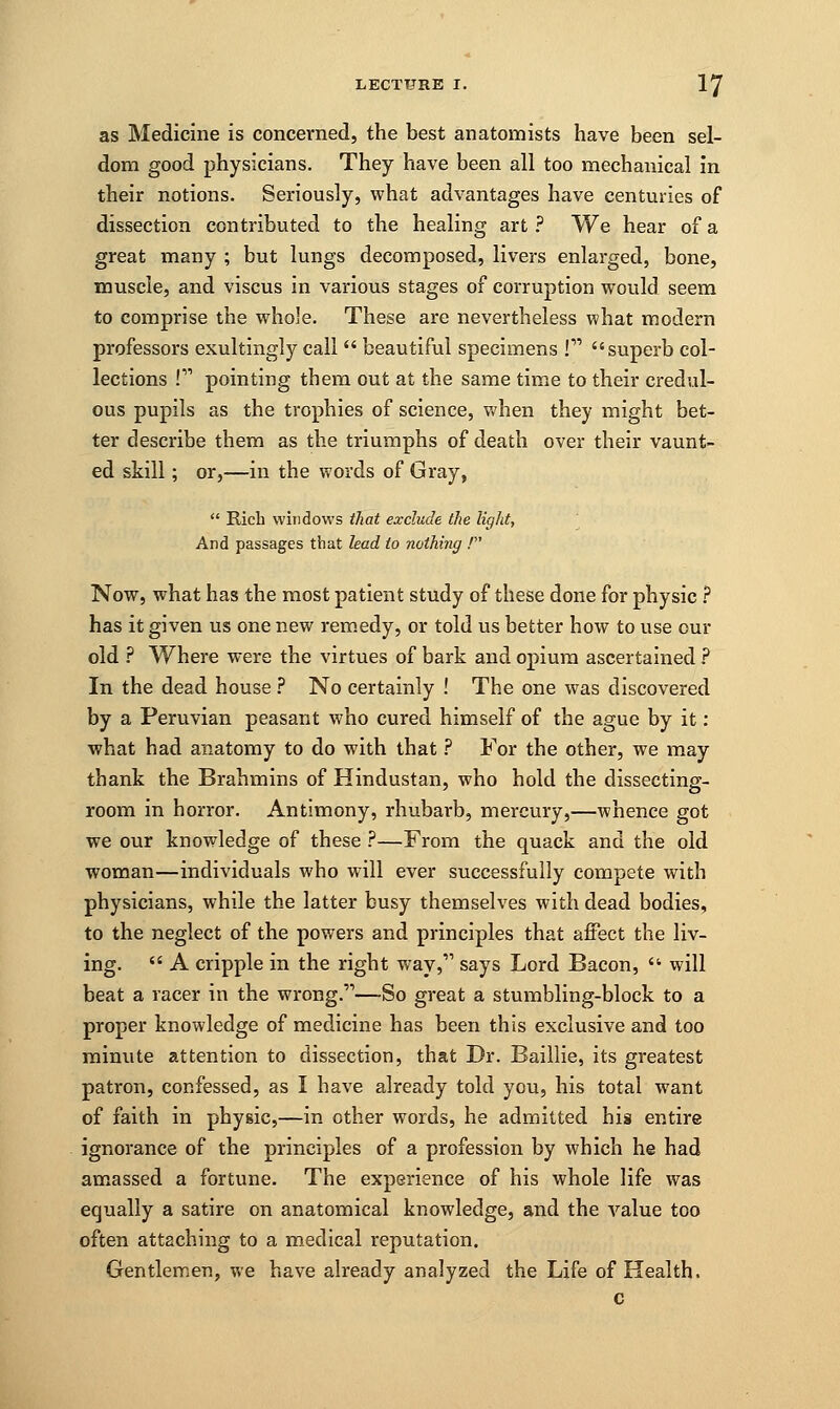 as Medicine is concerned, the best anatomists have been sel- dom good physicians. They have been all too mechanical in their notions. Seriously, what advantages have centuries of dissection contributed to the healing art ? We hear of a great many ; but lungs decomposed, livers enlarged, bone, muscle, and viscus in various stages of corruption would seem to comprise the whole. These are nevertheless what modern professors exultingly call  beautiful specimens ! superb col- lections P1 pointing them out at the same time to their credul- ous pupils as the trophies of science, when they might bet- ter describe them as the triumphs of death over their vaunt- ed skill; or,—in the words of Gray, Rich windows that exclude the light, I passages that lead to nothing / And passages Now, what has the most patient study of these done for physic ? has it given us one new remedy, or told us better how to use our old ? Where were the virtues of bark and opium ascertained ? In the dead house ? No certainly ! The one was discovered by a Peruvian peasant who cured himself of the ague by it : what had anatomy to do with that ? For the other, we may thank the Brahmins of Hindustan, who hold the dissecting- room in horror. Antimony, rhubarb, mercury,—whence got we our knowledge of these ?—From the quack and the old woman—individuals who will ever successfully compete with physicians, while the latter busy themselves with dead bodies, to the neglect of the powers and principles that affect the liv- ing.  A cripple in the right way, says Lord Bacon,  will beat a racer in the wrong.—So great a stumbling-block to a proper knowledge of medicine has been this exclusive and too minute attention to dissection, that Dr. Baillie, its greatest patron, confessed, as I have already told you, his total w7ant of faith in physic,—in other words, he admitted his entire ignorance of the principles of a profession by which he had amassed a fortune. The experience of his whole life was equally a satire on anatomical knowledge, and the value too often attaching to a medical reputation. Gentlemen, we have already analyzed the Life of Health. c