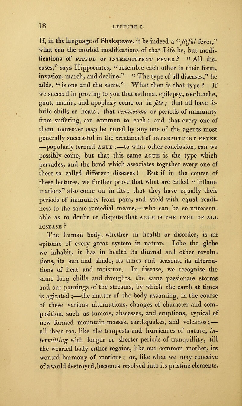 If, in the language of Shakspeare, it be indeed a fitful fever, what can the morbid modifications of that Life be, but modi- fications Of FITFUL 01* INTERMITTENT FEVER ?  All dis- eases, says Hippocrates,  resemble each other in their form, invasion, march, and decline. (i The type of all diseases, he adds,  is one and the same. What then is that type ? If we succeed in proving to you that asthma, epilepsy, tooth-ache, gout, mania, and apoplexy come on in fits ; that all have fe- brile chills or heats ; that remissions or periods of immunity from suffering, are common to each ; and that every one of them moreover may be cured by any one of the agents most generally successful in the treatment of intermittent fever —popularly termed ague ;—to what other conclusion, can we possibly come, but that this same ague is the type which pervades, and the bond which associates together every one of these so called different diseases ! But if in the course of these lectures, we further prove that what are called  inflam- mations also come on in fits; that they have equally their periods of immunity from pain, and yield with equal readi- ness to the same remedial means,—who can be so unreason- able as to doubt or dispute that ague is the type of all disease ? The human body, whether in health or disorder, is an epitome of every great system in nature. Like the globe we inhabit, it has in health its diurnal and other revolu- tions, its sun and shade, its times and seasons, its alterna- tions of heat and moisture. In disease, we recognise the same long chills and droughts, the same passionate storms and out-pourings of the streams, by which the earth at times is agitated ;—the matter of the body assuming, in the course of these various alternations, changes of character and com- position, such as tumors, abscesses, and eruptions, typical of new formed mountain-masses, earthquakes, and volcanos;— all these too, like the tempests and hurricanes of nature, in- termitting with longer or shorter periods of tranquillity, till the wearied body either regains, like our common mother, its wonted harmony of motions; or, like what we may conceive of a world destroyed, becomes resolved into its pristine elements.