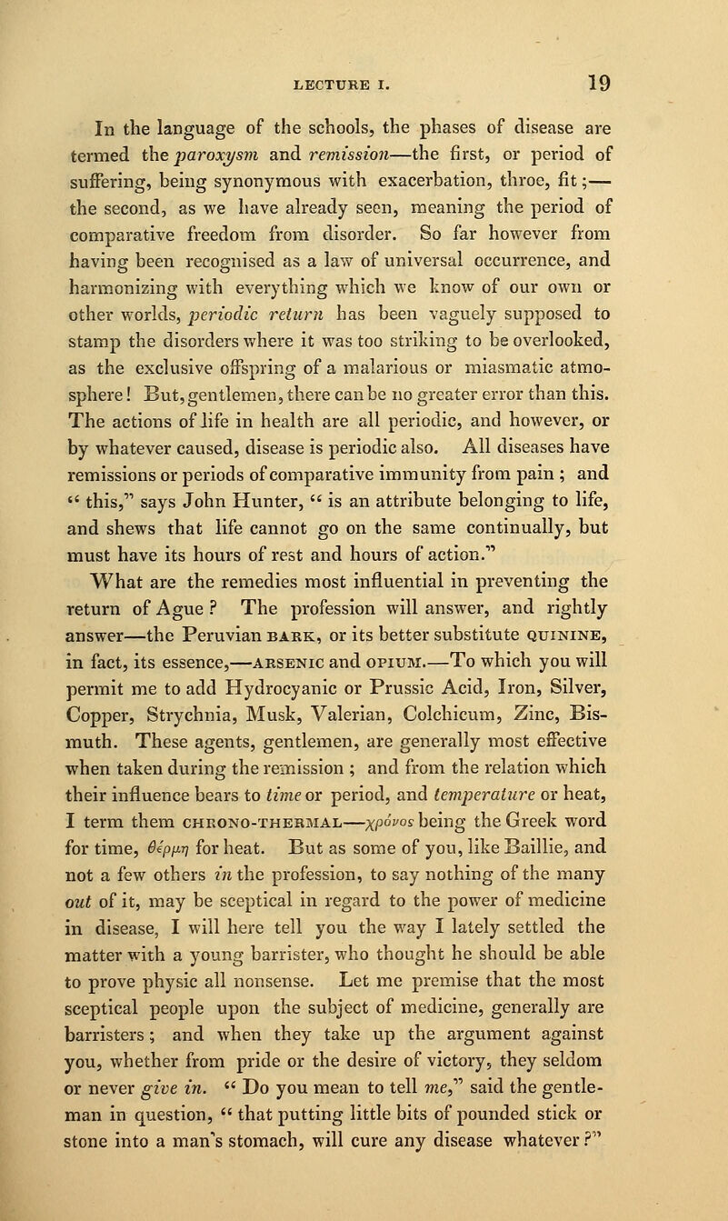 In the language of the schools, the phases of disease are termed the paroxysm and remission—the first, or period of suffering, being synonymous with exacerbation, throe, fit;— the second, as we have already seen, meaning the period of comparative freedom from disorder. So far however from having been recognised as a law of universal occurrence, and harmonizing with everything which we know of our own or other worlds, periodic return has been vaguely supposed to stamp the disorders where it was too striking to be overlooked, as the exclusive offspring of a malarious or miasmatic atmo- sphere ! But, gentlemen, there can be no greater error than this. The actions of life in health are all periodic, and however, or by whatever caused, disease is periodic also. All diseases have remissions or periods of comparative immunity from pain ; and  this, says John Hunter,  is an attribute belonging to life, and shews that life cannot go on the same continually, but must have its hours of rest and hours of action. What are the remedies most influential in preventing the return of Ague ? The profession will answer, and rightly answer—the Peruvian bark, or its better substitute quinine, in fact, its essence,—arsenic and opium.—To which you will permit me to add Hydrocyanic or Prussic Acid, Iron, Silver, Copper, Strychnia, Musk, Valerian, Colchicum, Zinc, Bis- muth. These agents, gentlemen, are generally most effective when taken during the remission ; and from the relation which their influence bears to time or period, and temperature or heat, I term them chrono-thermal—xP°V0S being the Greek word for time, 6eppr\ for heat. But as some of you, like Baillie, and not a few others in the profession, to say nothing of the many out of it, may be sceptical in regard to the power of medicine in disease, I will here tell you the way I lately settled the matter with a young barrister, who thought he should be able to prove physic all nonsense. Let me premise that the most sceptical people upon the subject of medicine, generally are barristers; and when they take up the argument against you, whether from pride or the desire of victory, they seldom or never give in.  Do you mean to tell wie, said the gentle- man in question,  that putting little bits of pounded stick or stone into a mans stomach, will cure any disease whatever?