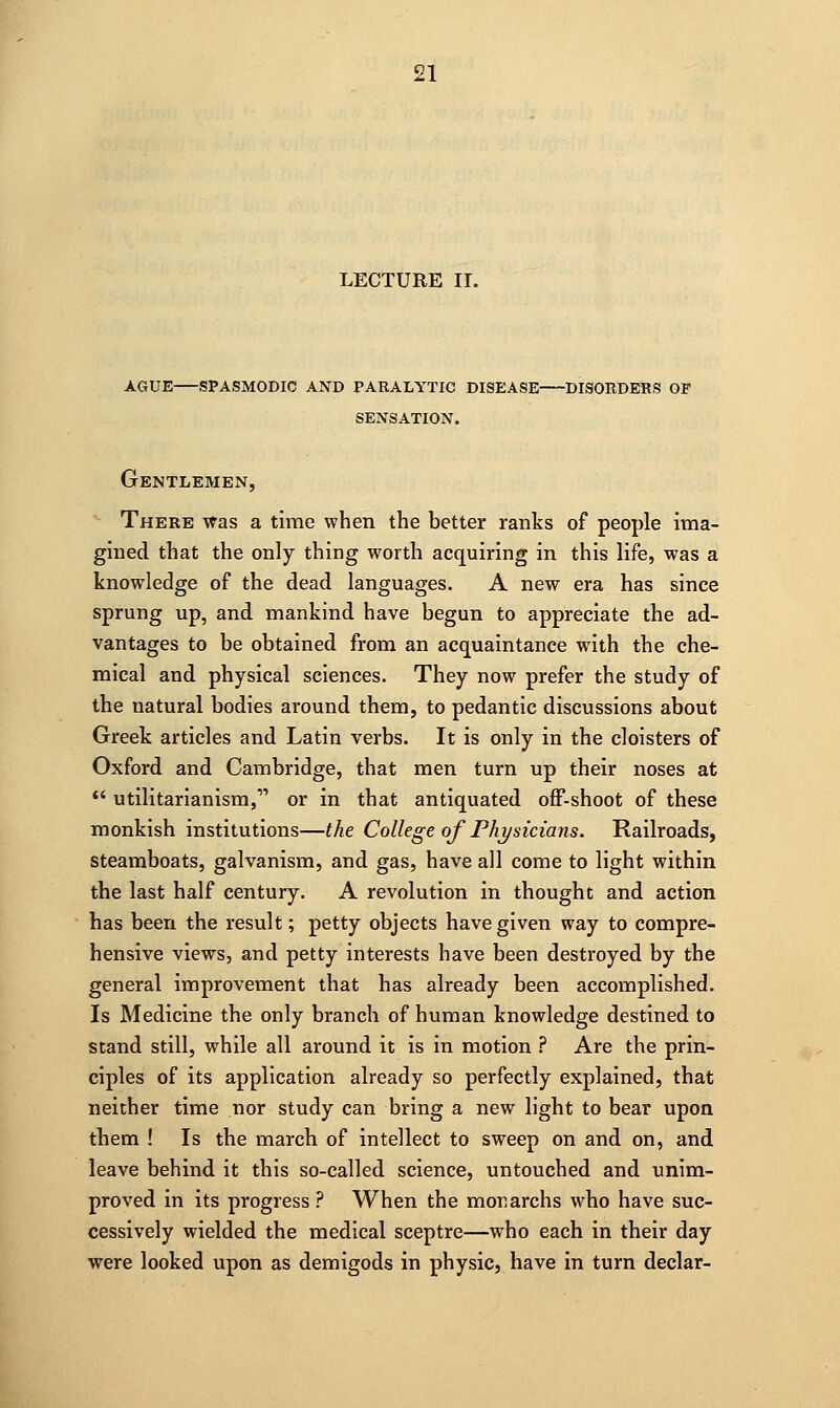 ague spasmodic and paralytic disease disorders op sensation. Gentlemen, There was a time when the better ranks of people ima- gined that the only thing worth acquiring in this life, was a knowledge of the dead languages. A new era has since sprung up, and mankind have begun to appreciate the ad- vantages to be obtained from an acquaintance with the che- mical and physical sciences. They now prefer the study of the natural bodies around them, to pedantic discussions about Greek articles and Latin verbs. It is only in the cloisters of Oxford and Cambridge, that men turn up their noses at  utilitarianism,- or in that antiquated off-shoot of these monkish institutions—the College of Physicians. Railroads, steamboats, galvanism, and gas, have all come to light within the last half century. A revolution in thought and action has been the result; petty objects have given way to compre- hensive views, and petty interests have been destroyed by the general improvement that has already been accomplished. Is Medicine the only branch of human knowledge destined to stand still, while all around it is in motion ? Are the prin- ciples of its application already so perfectly explained, that neither time nor study can bring a new light to bear upon them ! Is the march of intellect to sweep on and on, and leave behind it this so-called science, untouched and unim- proved in its progress ? When the monarchs who have suc- cessively wielded the medical sceptre—who each in their day were looked upon as demigods in physic, have in turn declar-