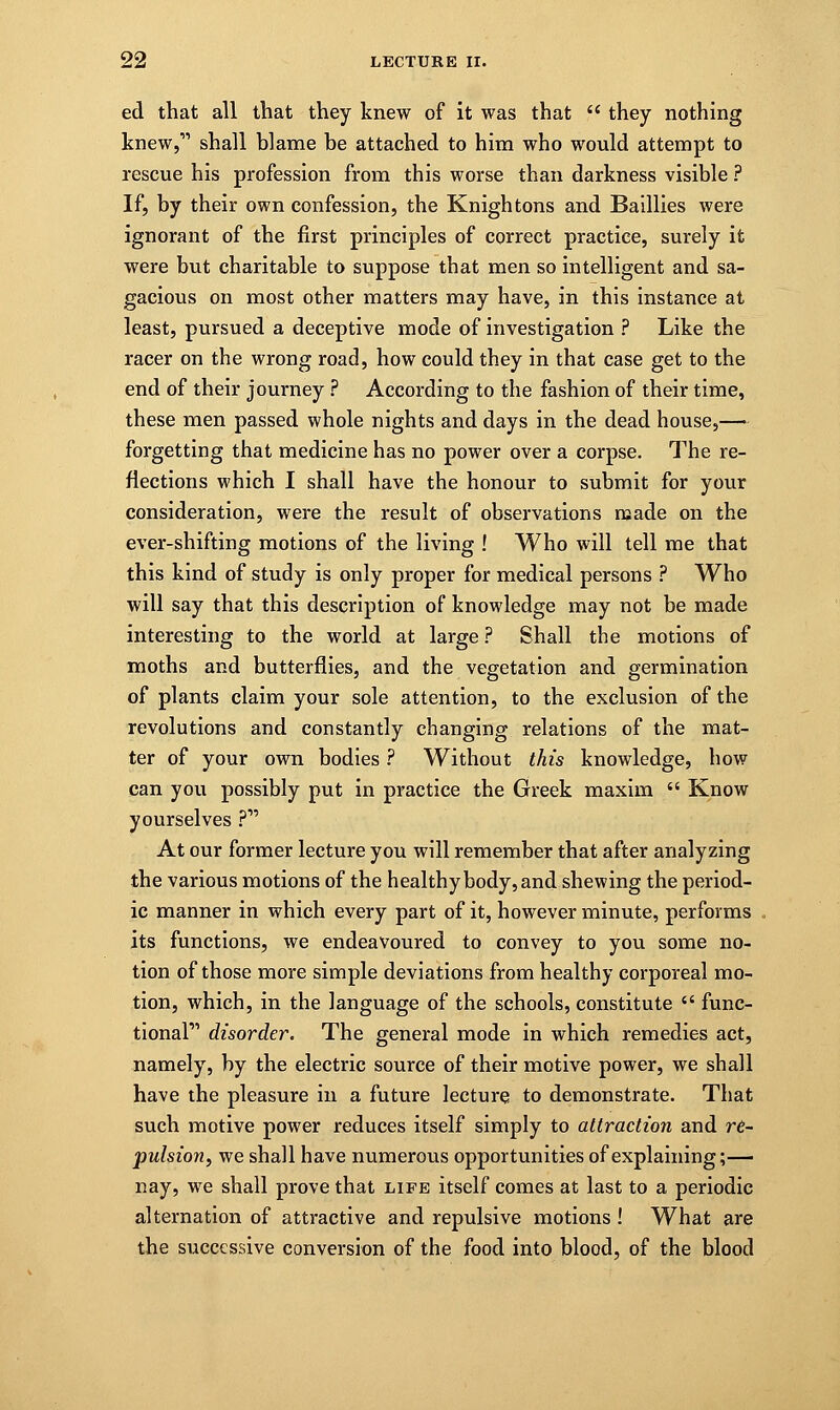 ed that all that they knew of it was that  they nothing knew, shall blame be attached to him who would attempt to rescue his profession from this worse than darkness visible ? If, by their own confession, the Knightons and Baillies were ignorant of the first principles of correct practice, surely it were but charitable to suppose that men so intelligent and sa- gacious on most other matters may have, in this instance at least, pursued a deceptive mode of investigation ? Like the racer on the wrong road, how could they in that case get to the end of their journey ? According to the fashion of their time, these men passed whole nights and days in the dead house,— forgetting that medicine has no power over a corpse. The re- flections which I shall have the honour to submit for your consideration, were the result of observations made on the ever-shifting motions of the living ! Who will tell me that this kind of study is only proper for medical persons ? Who will say that this description of knowledge may not be made interesting to the world at large ? Shall the motions of moths and butterflies, and the vegetation and germination of plants claim your sole attention, to the exclusion of the revolutions and constantly changing relations of the mat- ter of your own bodies ? Without this knowledge, how can you possibly put in practice the Greek maxim  Know yourselves ? At our former lecture you will remember that after analyzing the various motions of the healthy body, and shewing the period- ic manner in which every part of it, however minute, performs its functions, we endeavoured to convey to you some no- tion of those more simple deviations from healthy corporeal mo- tion, which, in the language of the schools, constitute  func- tional disorder. The general mode in which remedies act, namely, by the electric source of their motive power, we shall have the pleasure in a future lecture to demonstrate. That such motive power reduces itself simply to attraction and re- pulsion, we shall have numerous opportunities of explaining;— nay, we shall prove that life itself comes at last to a periodic alternation of attractive and repulsive motions ! What are the successive conversion of the food into blood, of the blood