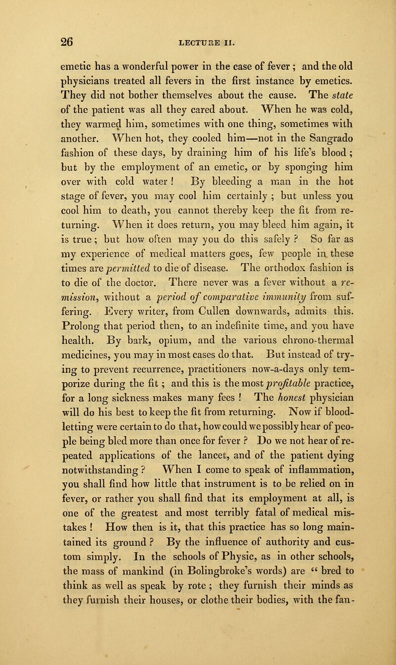 emetic has a wonderful power in the case of fever; and the old physicians treated all fevers in the first instance by emetics. They did not bother themselves about the cause. The state of the patient was all they cared about. When he was cold, they warmed him, sometimes with one thing, sometimes with another. When hot, they cooled him—not in the Sangrado fashion of these days, by draining him of his life's blood ; but by the employment of an emetic, or by sponging him over with cold water ! By bleeding a man in the hot stage of fever, you may cool him certainly ; but unless you cool him to death, you cannot thereby keep the fit from re- turning. When it does return, you may bleed him again, it is true; but how often may you do this safely ? So far as my experience of medical matters goes, few people in these times are permitted to die of disease. The orthodox fashion is to die of the doctor. There never was a fever without a re- mission^ without a period of comparative immunity from suf- fering. Every writer, from Cullen downwards, admits this. Prolong that period then, to an indefinite time, and you have health. By bark, opium, and the various chrono-thermal medicines, you may in most cases do that. But instead of try- ing to prevent recurrence, practitioners now-a-days only tem- porize during the fit; and this is the most profitable practice, for a long sickness makes many fees ! The honest physician will do his best to keep the fit from returning. Now if blood- letting were certain to do that, how could we possibly hear of peo- ple being bled more than once for fever ? Do we not hear of re- peated applications of the lancet, and of the patient dying notwithstanding ? When I come to speak of inflammation, you shall find how little that instrument is to be relied on in fever, or rather you shall find that its employment at all, is one of the greatest and most terribly fatal of medical mis- takes ! How then is it, that this practice has so long main- tained its ground ? By the influence of authority and cus- tom simply. In the schools of Physic, as in other schools, the mass of mankind (in Bolingbroke's words) are  bred to think as well as speak by rote ; they furnish their minds as they furnish their houses, or clothe their bodies, with the fan-