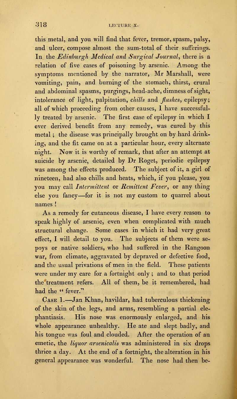 this metal, and you will find that fever, tremor, spasm, palsy, and ulcer, compose almost the sum-total of their sufferings. In the Edinburgh Medical and Surgical Journal, there is a relation of five cases of poisoning by arsenic. Among the symptoms mentioned by the narrator, Mr Marshall, were vomiting, pain, and burning of the stomach, thirst, crural and abdominal spasms, purgings, head-ache, dimness of sight, intolerance of light, palpitation, chills and flushes, epilepsy; all of which proceeding from other causes, I have successful- ly treated by arsenic. The first case of epilepsy in which I ever derived benefit from any remedy, was cured by this metal; the disease was principally brought on by hard drink- ing, and the fit came on at a particular hour, every alternate night. Now it is worthy of remark, that after an attempt at suicide by arsenic, detailed by Dr Roget, periodic epilepsy was among the effects produced. The subject of it, a girl of nineteen, had also chills and heats, which, if you please, you you may call Intermittent or Remittent Fever, or any thing else you fancy—for it is not my custom to quarrel about names ! As a remedy for cutaneous disease, I have every reason to speak highly of arsenic, even when complicated with much structural change. Some cases in which it had very great effect, I will detail to you. The subjects of them were se- poys or native soldiers, who had suffered in the Rangoon war, from climate, aggravated by depraved or defective food, and the usual privations of men in the field. These patients were under my care for a fortnight only; and to that period the treatment refers. All of them, be it remembered, had had the « fever. Case 1.—Jan Khan, havildar, had tuberculous thickening of the skin of the legs, and arms, resembling a partial ele- phantiasis. His nose was enormously enlarged, and his whole appearance unhealthy. He ate and slept badly, and his tongue was foul and clouded. After the operation of an emetic, the liquor arsenicalis was administered in six drops thrice a day. At the end of a fortnight, the alteration in his general appearance was wonderful. The nose had then be-