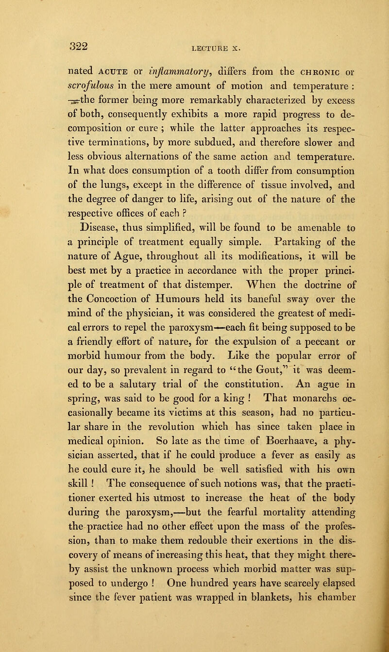 nated acute or inflammatory, differs from the chronic or scrofulous in the mere amount of motion and temperature : -isrthe former being more remarkably characterized by excess of both, consequently exhibits a more rapid progress to de- composition or cure ; while the latter approaches its respec- tive terminations, by more subdued, and therefore slower and less obvious alternations of the same action and temperature. In what does consumption of a tooth differ from consumption of the lungs, except in the difference of tissue involved, and the degree of danger to life, arising out of the nature of the respective offices of each ? Disease, thus simplified, will be found to be amenable to a principle of treatment equally simple. Partaking of the nature of Ague, throughout all its modifications, it will be best met by a practice in accordance with the proper princi- ple of treatment of that distemper. When the doctrine of the Concoction of Humours held its baneful sway over the mind of the physician, it was considered the greatest of medi- cal errors to repel the paroxysm—each fit being supposed to be a friendly effort of nature, for the expulsion of a peccant or morbid humour from the body. Like the popular error of our day, so prevalent in regard to the Gout, it was deem- ed to be a salutary trial of the constitution. An ague in spring, was said to be good for a king ! That monarchs oc- casionally became its victims at this season, had no particu- lar share in the revolution which has since taken place in medical opinion. So late as the time of Boerhaave, a phy- sician asserted, that if he could produce a fever as easily as he could cure it, he should be well satisfied with his own skill! The consequence of such notions was, that the practi- tioner exerted his utmost to increase the heat of the body during the paroxysm,—but the fearful mortality attending the practice had no other effect upon the mass of the profes- sion, than to make them redouble their exertions in the dis- covery of means of increasing this heat, that they might there- by assist the unknown process which morbid matter was sup- posed to undergo ! One hundred years have scarcely elapsed since the fever patient was wrapped in blankets, his chamber