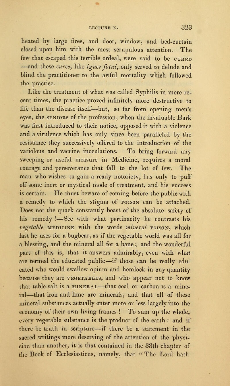 heated by large fires, and door, window, and bed-curtain closed upon him with the most scrupulous attention. The few that escaped this terrible ordeal, were said to be cured —and these cures, like ignes fatui, only served to delude and blind the practitioner to the awful mortality which followed the practice. Like the treatment of what was called Syphilis in more re- cent times, the practice proved infinitely more destructive to life than the disease itself—but, so far from opening men's eyes, the seniors of the profession, when the invaluable Bark was first introduced to their notice, opposed it with a violence and a virulence which has only since been paralleled by the resistance they successively offered to the introduction of the variolous and vaccine inoculations. To bring forward any sweeping or useful measure in Medicine, requires a moral courage and perseverance that fall to the lot of few. The man who wishes to gain a ready notoriety, has only to puff off some inert or mystical mode of treatment, and his success is certain. He must beware of coming before the public with a remedy to which the stigma of poison can be attached. Does not the quack constantly boast of the absolute safety of his remedy !—See with what pertinacity he contrasts his vegetable medicine with the words mineral poison, which last he uses for a bugbear, as if the vegetable world was all for a blessing, and the mineral all for a bane; and the wonderful part of this is, that it answers admirably, even with what are termed the educated public—if those can be really edu- cated who would swallow opium and hemlock in any quantity because they are vegetables, and who appear not to know that table-salt is a mineral—that coal or carbon is a mine- ral—that iron and lime are minerals, and that all of these mineral substances actually enter more or less largely into the economy of their own living frames ! To sum up the whole, every vegetable substance is the product of the earth : and if there be truth in scripture—if there be a statement in the sacred writings more deserving of the attention of the physi- cian than another, it is that contained in the 38th chapter of the Book of Ecclesiasticus, namely, that  The Lord hath