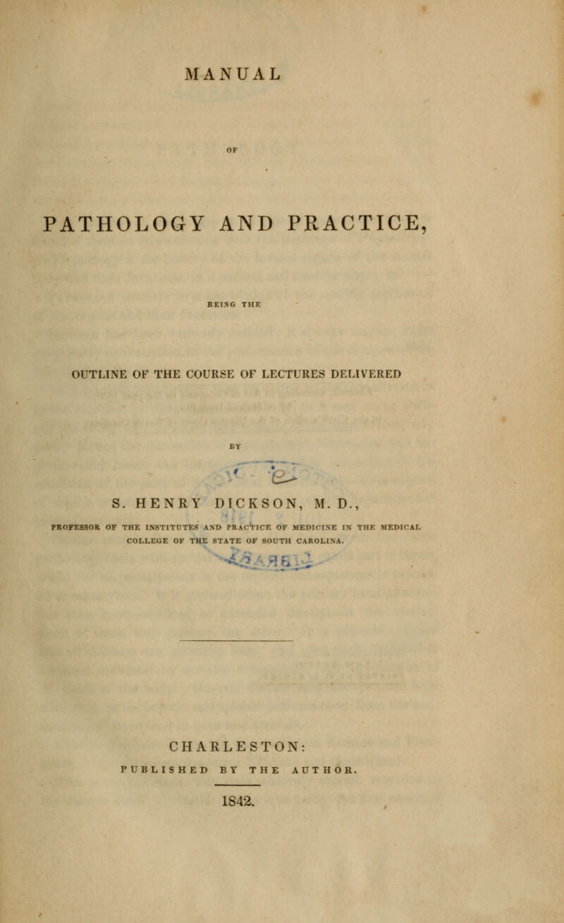 MANUAL PATHOLOGY AND PRACTICE, BEING THE OUTLINE OF THE COURSE OF LECTURES DELIVERED BY S. HENRY DICKSON, M. D., PROFESSOR OF THE INSTITUTES AND PRACTICE OF MEDICINE IN THE MEDICAL COLLEGE OF THE STATE OF SOUTH CAROLINA. 'f^-.i CHARLESTON: PUBLISHED BY THE AUTHOR. 1S42.