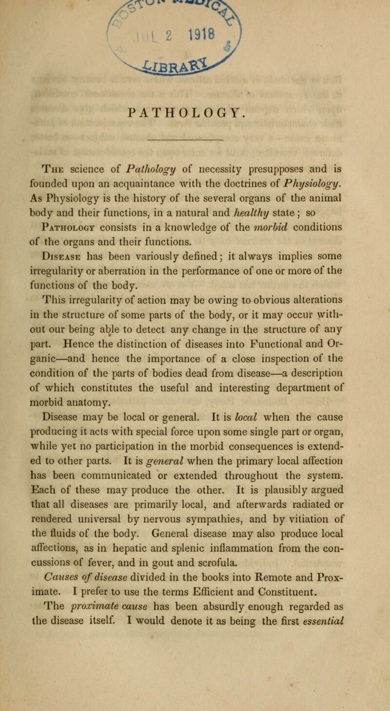 PATHOLOGY. The science of Pathology of necessity presupposes and is founded upon an acquaintance with the doctrines of Physiology. As Physiology is the history of the several organs of the animal body and their functions, in a natural and healthy state ; so Pathology consists in a knowledge of the morbid conditions of the organs and their functions. Disease has been variously defined; it always implies some irregularity or aberration in the performance of one or more of the functions of the body. This irregularity of action may be owing to obvious alterations in the structure of some parts of the body, or it may occur with- out our being able to detect any change in the structure of any part. Hence the distinction of diseases into Functional and Or- ganic—and hence the importance of a close inspection of the condition of the parts of bodies dead from disease—a description of which constitutes the useful and interesting department of morbid anatomy. Disease may be local or general. It is heal when the cause producing it acts with special force upon some single part or organ, while yet no participation in the morbid consequences is extend- ed to other parts. It is general when the primary local affection has been communicated or extended throughout the system. Each of these may produce the other. It is plausibly argued that all diseases are primarily local, and afterwards radiated or rendered universal by nervous sympathies, and by vitiation of the fluids of the body. General disease may also produce local affections, as in hepatic and splenic inflammation from the con- cussions of fever, and in gout and scrofula. Causes of disease divided in the books into Remote and Prox- imate. I prefer to use the terms Efficient and Constituent. The 'proximate cause has been absurdly enough regarded as the disease itself. I would denote it as being the first essential