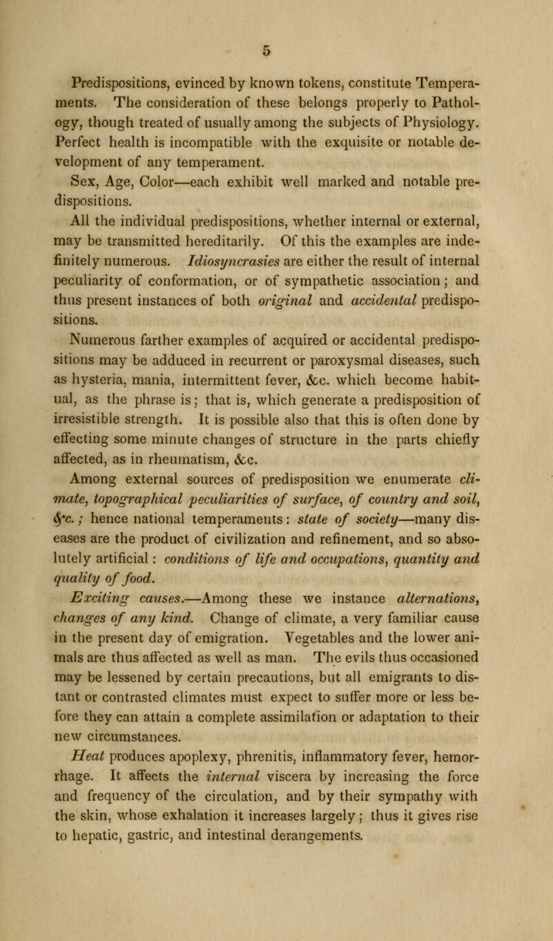 Predispositions, evinced by known tokens, constitute Tempera- ments. The consideration of these belongs properly to Pathol- ogy, though treated of usually among the subjects of Physiology. Perfect health is incompatible with the exquisite or notable de- velopment of any temperament. Sex, Age, Color—each exhibit well marked and notable pre- dispositions. All the individual predispositions, whether internal or external, may be transmitted hereditarily. Of this the examples are inde- finitely numerous. Idiosyncrasies are either the result of internal peculiarity of conformation, or of sympathetic association; and thus present instances of both original and accidental predispo- sitions. Numerous farther examples of acquired or accidental predispo- sitions may be adduced in recurrent or paroxysmal diseases, such as hysteria, mania, intermittent fever, &c. which become habit- ual, as the phrase is; that is, which generate a predisposition of irresistible strength. It is possible also that this is often done by effecting some minute changes of structure in the parts chiefly affected, as in rheumatism, &cc. Among external sources of predisposition we enumerate cli- mate^ topographical peculiarities of surface^ of country and soilj 6(*c.; hence national temperaments: state of society—many dis- eases are the product of civilization and refinement, and so abso- lutely artificial: conditions of life and occupations^ quantity and quality of food. Exciting causes.—Among these we instance alternations, changes of any kind. Change of climate, a very familiar cause in the present day of emigration. Vegetables and the lower ani- mals are thus affected as well as man. The evils thus occasioned may be lessened by certain precautions, but all emigrants to dis- tant or contrasted climates must expect to suffer more or less be- fore they can attain a complete assimilation or adaptation to their new circumstances. Heat produces apoplexy, phrenitis, inflammatory fever, hemor- rhage. It affects the internal viscera by increasing the force and frequency of the circulation, and by their sympathy with the skin, whose exhalation it increases largely; thus it gives rise to hepatic, gastric, and intestinal derangements.