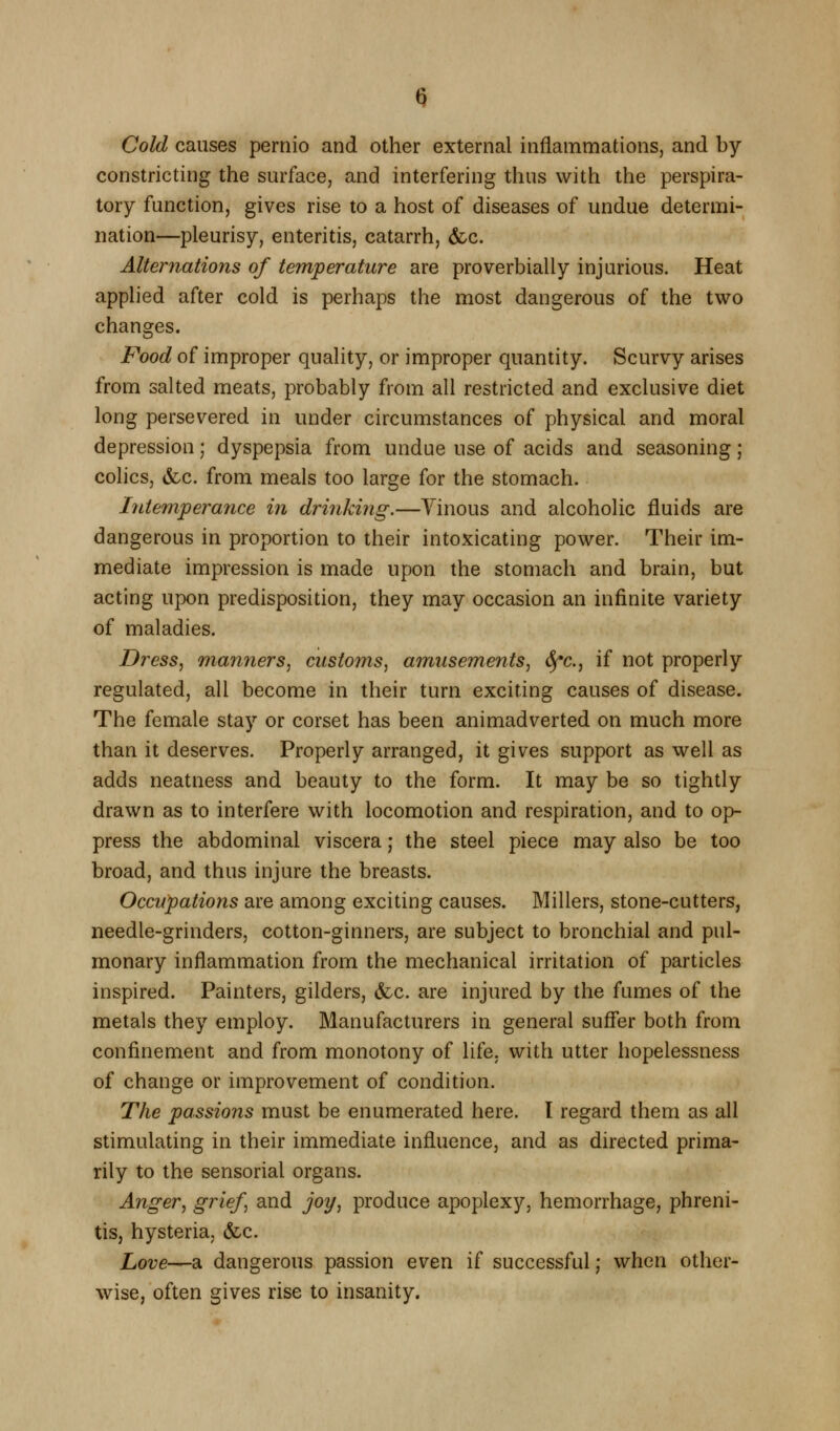 Cold causes pernio and other external inflammationSj and by- constricting the surface, and interfering thus with the perspira- tory function, gives rise to a host of diseases of undue determi- nation—pleurisy, enteritis, catarrh, &c. Alternations of temperature are proverbially injurious. Heat applied after cold is perhaps the most dangerous of the two changes. Food of improper quality, or improper quantity. Scurvy arises from salted meats, probably from all restricted and exclusive diet long persevered in under circumstances of physical and moral depression; dyspepsia from undue use of acids and seasoning; colics, &c. from meals too large for the stomach. hitemperance in drinking.—Vinous and alcoholic fluids are dangerous in proportion to their intoxicating power. Their im- mediate impression is made upon the stomach and brain, but acting upon predisposition, they may occasion an infinite variety of maladies. Dress, maimers, customs, amusements, 6fc., if not properly regulated, all become in their turn exciting causes of disease. The female stay or corset has been animadverted on much more than it deserves. Properly arranged, it gives support as well as adds neatness and beauty to the form. It may be so tightly drawn as to interfere with locomotion and respiration, and to op- press the abdominal viscera; the steel piece may also be too broad, and thus injure the breasts. Occupations are among exciting causes. Millers, stone-cutters, needle-grinders, cotton-ginners, are subject to bronchial and pul- monary inflammation from the mechanical irritation of particles inspired. Painters, gilders, (fee. are injured by the fumes of the metals they employ. Manufacturers in general suffer both from confinement and from monotony of life, with utter hopelessness of change or improvement of condition. The passions must be enumerated here. 1 regard them as all stimulating in their immediate influence, and as directed prima- rily to the sensorial organs. Anger, grief, and jot/, produce apoplexy, hemorrhage, phreni- tis, hysteria, &c. Love—a dangerous passion even if successful; when other- wise, often gives rise to insanity.