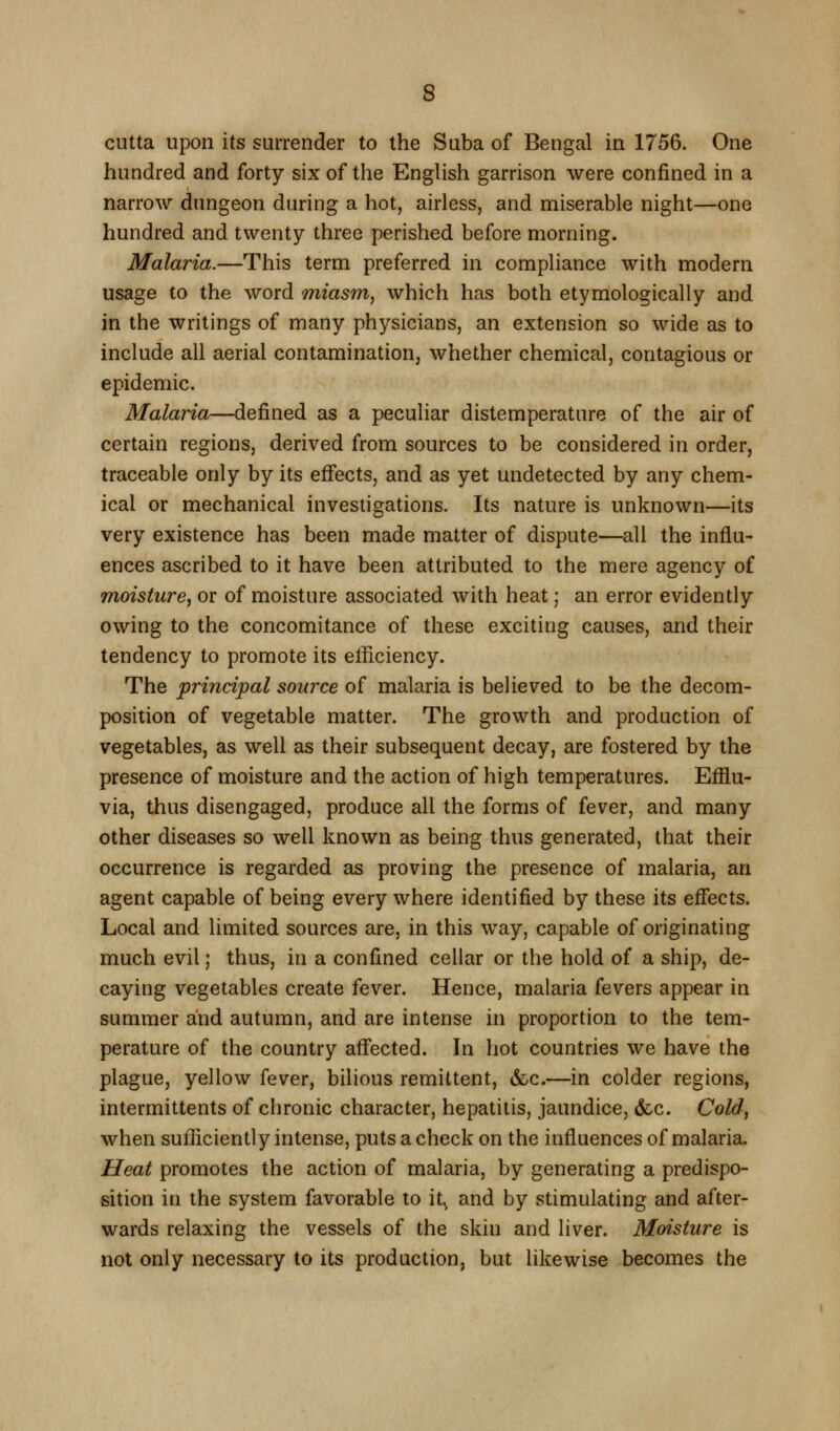 cutta upon its surrender to the Suba of Bengal in 1756. One hundred and forty six of the English garrison were confined in a narrow dungeon during a hot, airless, and miserable night—one hundred and twenty three perished before morning. Malaria.—This term preferred in compliance with modern usage to the word miasm, which has both etymologically and in the writings of many physicians, an extension so wide as to include all aerial contamination, whether chemical, contagious or epidemic. Malaria—defined as a peculiar distemperature of the air of certain regions, derived from sources to be considered in order, traceable only by its effects, and as yet undetected by any chem- ical or mechanical investigations. Its nature is unknown—its very existence has been made matter of dispute—all the influ- ences ascribed to it have been attributed to the mere agency of moisture^ or of moisture associated with heat; an error evidently owing to the concomitance of these exciting causes, and their tendency to promote its efficiency. The principal source of malaria is believed to be the decom- position of vegetable matter. The growth and production of vegetables, as well as their subsequent decay, are fostered by the presence of moisture and the action of high temperatures. Efflu- via, thus disengaged, produce all the forms of fever, and many other diseases so well known as being thus generated, that their occurrence is regarded as proving the presence of malaria, an agent capable of being every where identified by these its effects. Local and limited sources are, in this way, capable of originating much evil; thus, in a confined cellar or the hold of a ship, de- caying vegetables create fever. Hence, malaria fevers appear in summer and autumn, and are intense in proportion to the tem- perature of the country affected. In hot countries we have the plague, yellow fever, bilious remittent, &c.—in colder regions, intermittents of chronic character, hepatitis, jaundice, &c. Cold^ when sufficiently intense, puts a check on the influences of malaria. Heat promotes the action of malaria, by generating a predispo- sition in the system favorable to it^ and by stimulating and after- wards relaxing the vessels of the skin and liver. Moisture is not only necessary to its production, but likewise becomes the
