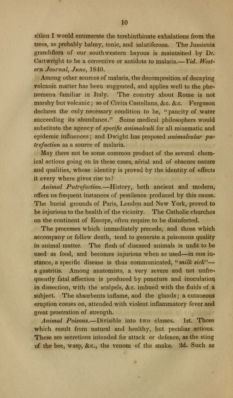 sition I would enumerate the terebinthinate exhalations from the trees, as probably balmy, tonic, and salutiferous. The Jussieuia grandiflora of our southwestern bayous is maintained by Dr. Cart Wright to be a corrective or antidote to malaria.— Vid. West- ern Journal^ June, 1840. Among other sources of malaria, the decomposition of decaying volcanic matter has been suggested, and applies well to the phe- nomena familiar in Italy. The country about Rome is not marshy but volcanic ; so of Civita Castellana, &c. vfcc. Ferguson declares the only necessary condition to be,  paucity of water succeeding its abundance. Some medical philosophers would substitute the agency of specific animalculi for all miasmatic and epidemic influences; and Dwight has proposed animalcular pu- trefaction as a source of malaria. May there not be some common product of the several chem- ical actions going on in these cases, aerial and of obscure nature and qualities, whose identity is proved by the identity of effects it every where gives rise to? Animal Putrefaction.—History, both ancient and modern, off*ers us frequent instances of pestilence produced by this cause. The burial grounds of Paris, London and New York, proved to be injurious to the health of the vicinity. The Catholic churches on the continent of Europe, often require to be disinfected. The processes which immediately precede, and those which accompany or follow death, tend to generate a poisonous quality in animal matter. The flesh of diseased animals is unfit to be used as food, and becomes injurious when so used—in one in- stance, a specific disease is thus communicated,  mz'Z/c sfc^— a gastritis. Among anatomists, a very severe and not unfre- quently fatal aff'ection is produced by puncture and inoculation in dissection, with the scalpels, &c. imbued with the fluids of a subject. The absorbents inflame, and the glands; a cutaneous eruption comes on, attended with violent inflammatory fever and great prostration of strength. Animal Poisons,—Divisible into two classes. 1st. Those which result from natural and healthy, but peculiar actions. These are secretions intended for attack or defence, as the sting of the bee, wasp, &c., the venom of the snake. 2d. Such as