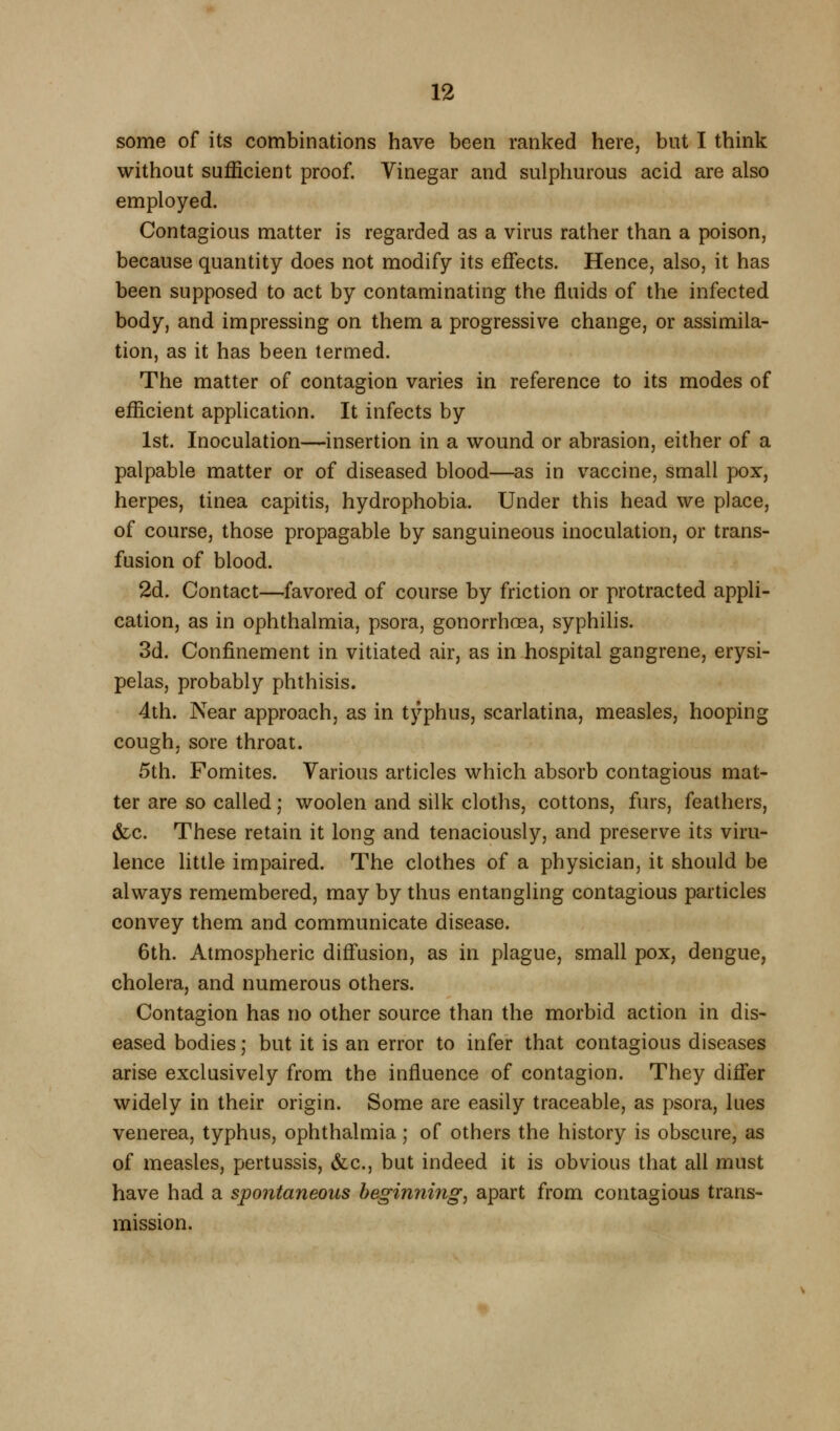 some of its combinations have been ranked here, but I think without sufficient proof. Vinegar and sulphurous acid are also employed. Contagious matter is regarded as a virus rather than a poison, because quantity does not modify its effects. Hence, also, it has been supposed to act by contaminating the fluids of the infected body, and impressing on them a progressive change, or assimila- tion, as it has been termed. The matter of contagion varies in reference to its modes of efficient application. It infects by 1st. Inoculation—insertion in a wound or abrasion, either of a palpable matter or of diseased blood—as in vaccine, small pox, herpes, tinea capitis, hydrophobia. Under this head we place, of course, those propagable by sanguineous inoculation, or trans- fusion of blood. 2d. Contact—favored of course by friction or protracted appli- cation, as in ophthalmia, psora, gonorrhoea, syphihs. 3d. Confinement in vitiated air, as in hospital gangrene, erysi- pelas, probably phthisis. 4th. Near approach, as in typhus, scarlatina, measles, hooping cough, sore throat. 5th. Fomites. Various articles which absorb contagious mat- ter are so called; woolen and silk cloths, cottons, furs, feathers, &c. These retain it long and tenaciously, and preserve its viru- lence little impaired. The clothes of a physician, it should be always remembered, may by thus entangling contagious particles convey them and communicate disease. 6th. Atmospheric diff'usion, as in plague, small pox, dengue, cholera, and numerous others. Contagion has no other source than the morbid action in dis- eased bodies; but it is an error to infer that contagious diseases arise exclusively from the influence of contagion. They difier widely in their origin. Some are easily traceable, as psora, lues venerea, typhus, ophthalmia ; of others the history is obscure, as of measles, pertussis, &c.j but indeed it is obvious that all must have had a spontaneous beginning, apart from contagious trans- mission.