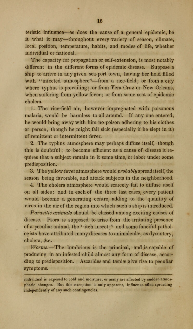 teristic influence—as does the cause of a general epidemic, be it what it may—throughout every variety of season, climate, local position, temperature, habits, and modes of life, whether individual or national. The capacity for propagation or self-extension, is most notably different in the different forms of epidemic disease. Suppose a ship to arrive in any given sea-port town, having her hold filled with ''infected atmosphere—from a rice-field; or from a city where typhus is prevailing; or from Vera Cruz or New Orleans, when suffering from yellow fever; or from some seat of epidemic cholera. 1. The rice-field air, however impregnated with poisonous malaria, would be harmless to all around. If any one entered, he would bring away with him no poison adhering to his clothes or person, though he might fall sick (especially if he slept in it) of remittent or intermittent fever. 2. The typhus atmosphere may perhaps diffuse itself, though this is doubtful; to become efficient as a cause of disease it re- quires that a subject remain in it some time, or labor under some predisposition. 3. The yellow fever atmosphere would probabli/ spread itself, the season being favorable, and attack subjects in the neighborhood. 4. The cholera atmosphere would scarcely fail to diffuse itself on all sides: and in each of the three last cases, every patient would become a generating centre, adding to the quantity of virus in the air of the region into which such a ship is introduced. Parasitic animals should be classed among exciting causes of disease. Psora is supposed to arise from the irritating presence of a peculiar animal, the itch insect; and some fanciful pathol- ogists have attributed many diseases to animalculae, as dysentery, cholera, &c. Worms.—The lumbricus is the principal, and is capable of producing in an infested child almost any form of disease, accor- ding to predisposition. Ascarides and taeniae give rise to peculiar symptoms. individual is exposed to cold and moisture, or many are affected by sudden atmos- pheric changes. But this exception is only apparent, influenza often spreading independently of any such contingencies.