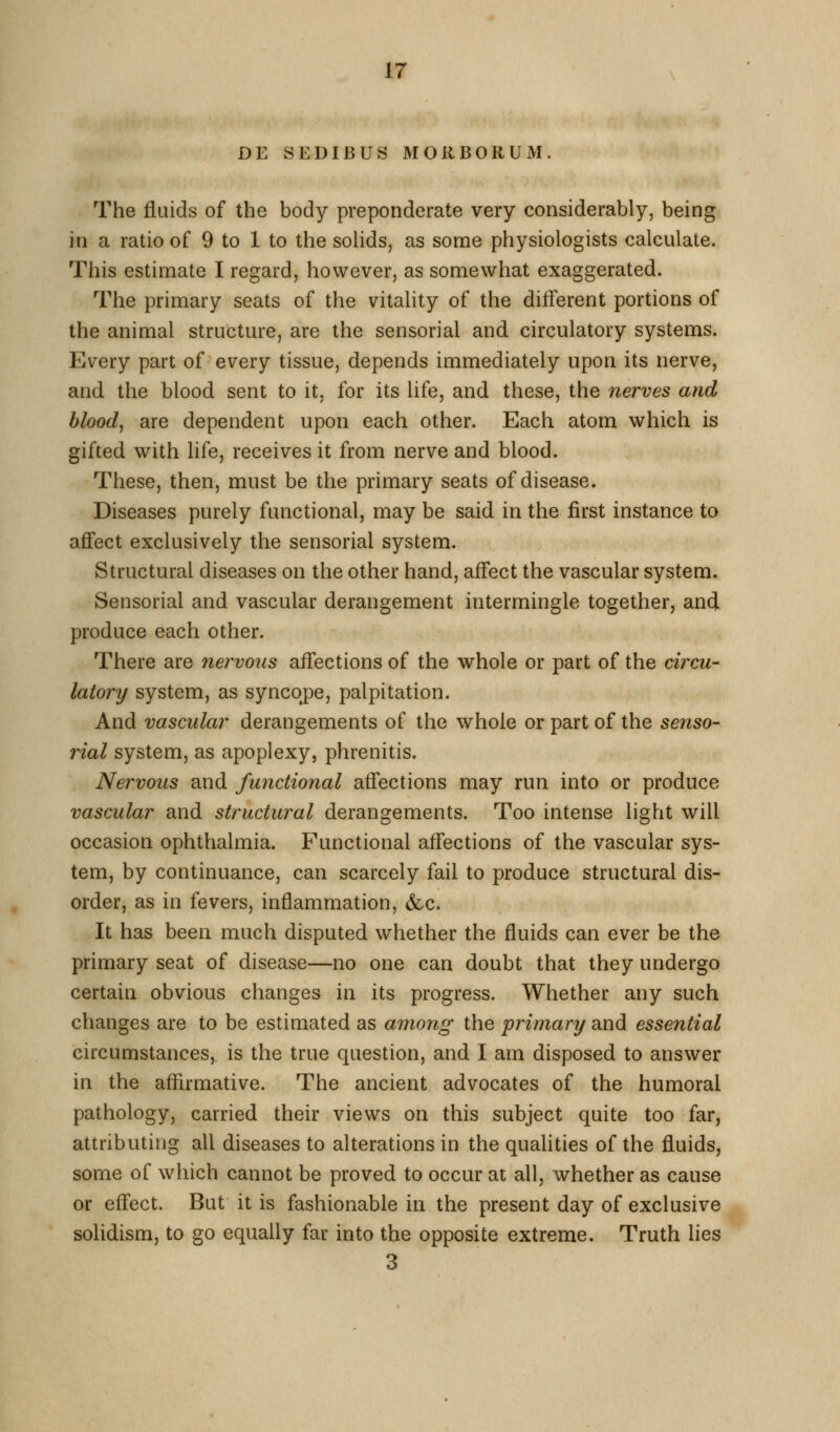 DE SEDIBUS MORBORUM. The fluids of the body preponderate very considerably, being in a ratio of 9 to 1 to the solids, as some physiologists calculate. This estimate I regard, however, as somewhat exaggerated. The primary seats of the vitality of the different portions of the animal structure, are the sensorial and circulatory systems. Every part of every tissue, depends immediately upon its nerve, and the blood sent to it, for its life, and these, the nerves and bloody are dependent upon each other. Each atom which is gifted with life, receives it from nerve and blood. These, then, must be the primary seats of disease. Diseases purely functional, may be said in the first instance to affect exclusively the sensorial system. Structural diseases on the other hand, affect the vascular system. Sensorial and vascular derangement intermingle together, and produce each other. There are nervous affections of the whole or part of the circu- latory system, as syncope, palpitation. And vascular derangements of the whole or part of the senso- rial system, as apoplexy, phrenitis. Nervous and functional affections may run into or produce vascular and structural derangements. Too intense light will occasion ophthalmia. Functional affections of the vascular sys- tem, by continuance, can scarcely fail to produce structural dis- order, as in fevers, inflammation, &c. It has been much disputed whether the fluids can ever be the primary seat of disease—no one can doubt that they undergo certain obvious changes in its progress. Whether any such changes are to be estimated as among the primary and essential circumstances, is the true question, and I am disposed to answer in the affirmative. The ancient advocates of the humoral pathology, carried their views on this subject quite too far, attributing all diseases to alterations in the qualities of the fluids, some of which cannot be proved to occur at all, whether as cause or effect. But it is fashionable in the present day of exclusive solidism, to go equally far into the opposite extreme. Truth lies 3
