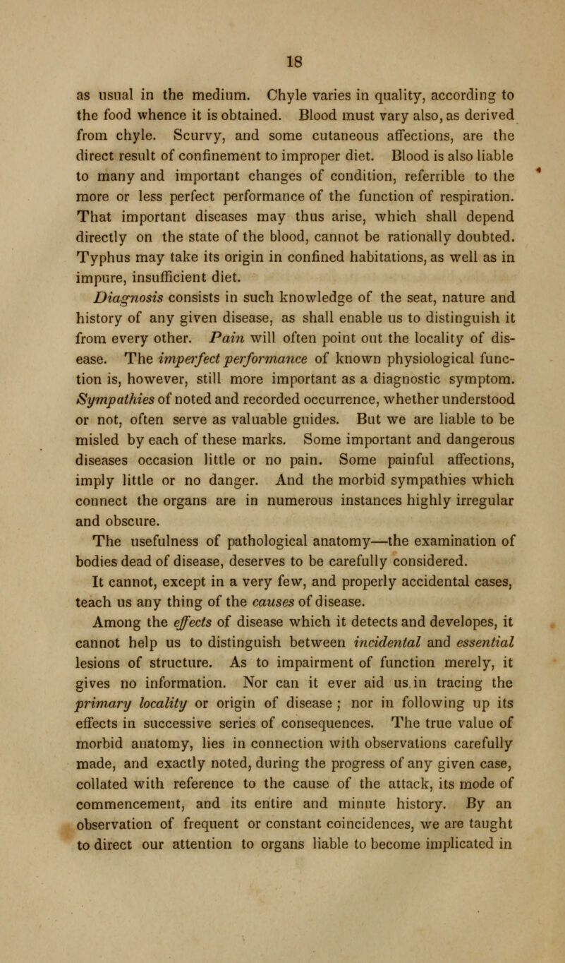 as usual in the medium. Chyle varies in quality, according to the food whence it is obtained. Blood must vary also, as derived from chyle. Scurvy, and some cutaneous affections, are the direct result of confinement to improper diet. Blood is also liable to many and important changes of condition, referrible to the more or less perfect performance of the function of respiration. That important diseases may thus arise, which shall depend directly on the state of the blood, cannot be rationally doubted. Typhus may take its origin in confined habitations, as well as in impure, insufficient diet. Diagnosis consists in such knowledge of the seat, nature and history of any given disease, as shall enable us to distinguish it from every other. Pain will often point out the locality of dis- ease. The imperfect performance of known physiological func- tion is, however, still more important as a diagnostic symptom. Sympathies of noted and recorded occurrence, whether understood or not, often serve as valuable guides. But we are liable to be misled by each of these marks. Some important and dangerous diseases occasion little or no pain. Some painful affections, imply little or no danger. And the morbid sympathies which connect the organs are in numerous instances highly irregular and obscure. The usefulness of pathological anatomy—the examination of bodies dead of disease, deserves to be carefully considered. It cannot, except in a very {qw^ and properly accidental cases, teach us any thing of the causes of disease. Among the effects of disease which it detects and developes, it cannot help us to distinguish between incidental and essential lesions of structure. As to impairment of function merely, it gives no information. Nor can it ever aid us, in tracing the primary locality or origin of disease ; nor in following up its effects in successive series of consequences. The true value of morbid anatomy, lies in connection with observations carefully made, and exactly noted, during the progress of any given case, collated with reference to the cause of the attack, its mode of commencement, and its entire and minute history. By an observation of frequent or constant coincidences, we are taught to direct our attention to organs liable to become implicated in