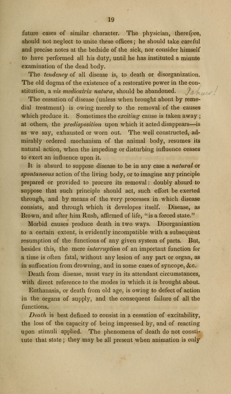 future cases of similar character. The physician, therefore, should not neglect to unite these offices; he should take careful and precise notes at the bedside of the sick, nor consider himself to have performed all his duty, until he has instituted a minute examination of the dead body. The tendency of all disease is, to death or disorganization. The old dogma of the existence of a restorative power in the con- stitution, a vis medicatrix naturcB, should be abandoned. //J na^u^. The cessation of disease (unless when brought about by reme- dial treatment) is owing merely to the removal of the causes which produce it. Sometimes the exciting cause is taken away ; at others, the predisposition upon which it acted disappears—is as we say, exhausted or worn out. The well constructed, ad- mirably ordered mechanism of the animal body, resumes its natural action, when the impeding or disturbing influence ceases to exert an influence upon it. It is absurd to suppose disease to be in any case a natural or sponta?ieous action of the living body, or to imagine any principle prepared or provided to procure its removal: doubly absurd to suppose that such principle should act, such eflbrt be exerted through, and by means of the very processes in which disease consists, and through which it developes itself. Disease, as Brown, and after him Rush, affirmed of life, is a forced state. Morbid causes produce death in two ways. Disorganization to a certain extent, is evidently incompatible with a subsequent resumption of the functions of any given system of parts. But, besides this, the mere interruption of an important function for a time is often fatal, without any lesion of any part or organ, as in suflocation from drowning, and in some cases of syncope, &c. Death from disease, must vary in its attendant circumstances, with direct reference to the modes in which it is brought about. Euthanasia, or death from old age, is owing to defect of action in the organs of supply, and the consequent failure of all the functions. Death is best defined to consist in a cessation of excitability, the loss of the capacity of being impressed by, and of reacting upon stimuli applied. The phenomena of death do not consti- tute that state; they may be all present when animation is only
