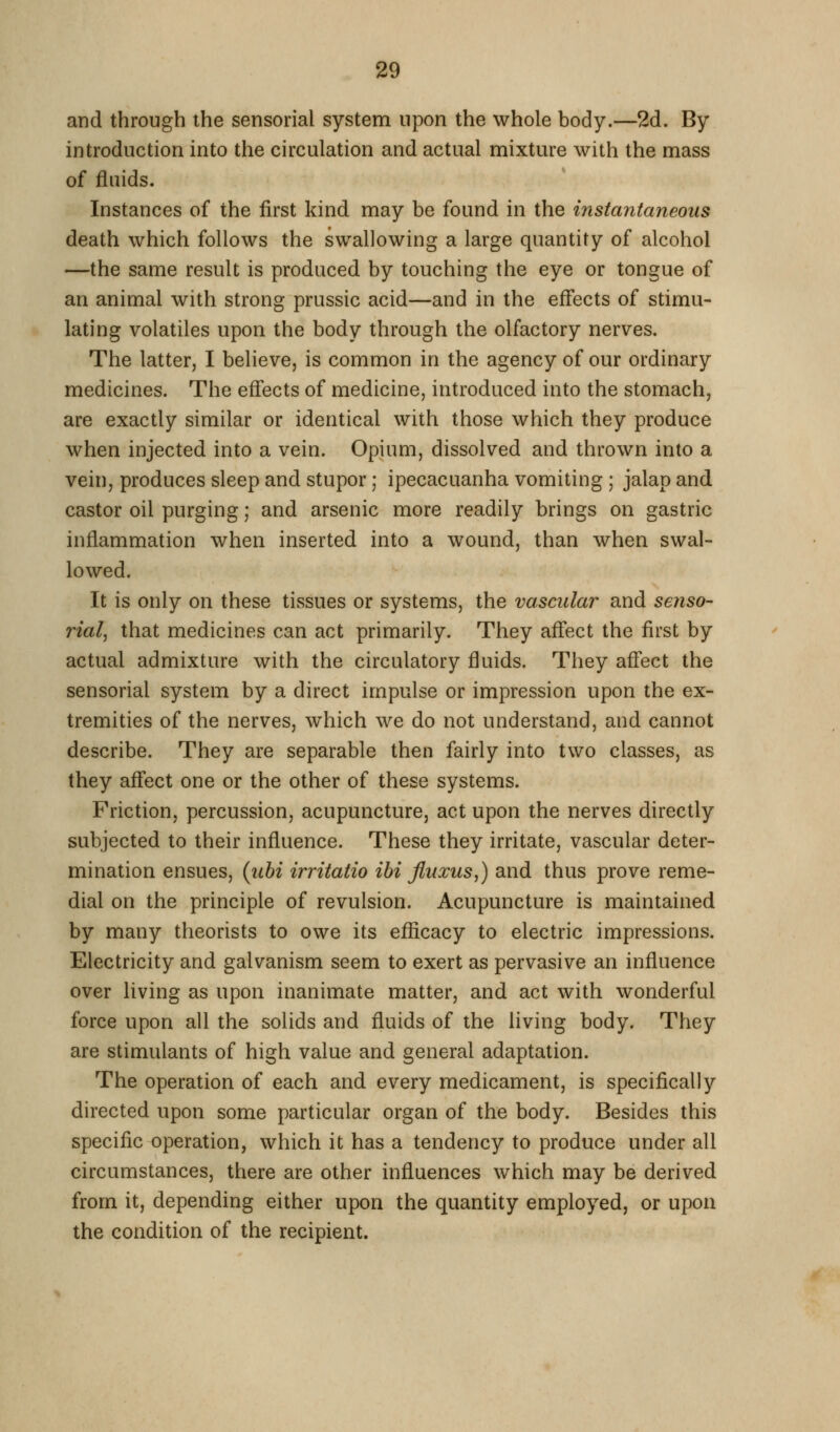 and through the sensorial system upon the whole body.—2d. By introduction into the circulation and actual mixture with the mass of fluids. Instances of the first kind may be found in the instantaneous death which follows the swallowing a large quantity of alcohol —the same result is produced by touching the eye or tongue of an animal with strong prussic acid—and in the effects of stimu- lating volatiles upon the body through the olfactory nerves. The latter, I believe, is common in the agency of our ordinary medicines. The effects of medicine, introduced into the stomach, are exactly similar or identical with those which they produce when injected into a vein. Opium, dissolved and thrown into a vein, produces sleep and stupor; ipecacuanha vomiting ; jalap and castor oil purging; and arsenic more readily brings on gastric inflammation when inserted into a wound, than when swal- lowed. It is only on these tissues or systems, the vascular and senso- rial, that medicines can act primarily. They affect the first by actual admixture with the circulatory fluids. They affect the sensorial system by a direct impulse or impression upon the ex- tremities of the nerves, w^hich we do not understand, and cannot describe. They are separable then fairly into two classes, as they affect one or the other of these systems. Friction, percussion, acupuncture, act upon the nerves directly subjected to their inffuence. These they irritate, vascular deter- mination ensues, (ubi irritatio ibi Jiuxus,) and thus prove reme- dial on the principle of revulsion. Acupuncture is maintained by many theorists to owe its efficacy to electric impressions. Electricity and galvanism seem to exert as pervasive an inffuence over living as upon inanimate matter, and act with wonderful force upon all the solids and fluids of the living body. They are stimulants of high value and general adaptation. The operation of each and every medicament, is specifically directed upon some particular organ of the body. Besides this specific operation, which it has a tendency to produce under all circumstances, there are other influences which may be derived from it, depending either upon the quantity employed, or upon the condition of the recipient.