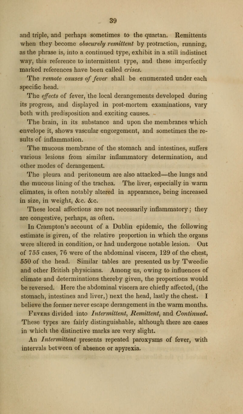 and triple, and perhaps sometimes to the quartan. Remittents when they become obscurely remittent by protraction, running, as the phrase is, into a continued type, exhibit in a still indistinct way, this reference to intermittent type, and these imperfectly marked references have been called crises. The remote causes of fever shall be enumerated under each specific head. The effects of fever, the local derangements developed during its progress, and displayed in post-mortem examinations, vary both with predisposition and exciting causes. The brain, in its substance and upon the membranes which envelope it, shows vascular engorgement, and sometimes the re- sults of inflammation. The mucous membrane of the stomach and intestines, suffers various lesions from similar inflammatory determination, and other modes of derangement. The pleura and peritoneum are also attacked—the lungs and the mucous lining of the trachea. The liver, especially in warm climates, is often notably altered in appearance, being increased in size, in weight, &c. &c. These local affections are not necessarily inflammatory; they are congestive, perhaps, as often. In Crampton's account of a Dublin epidemic, the following estimate is given, of the relative proportion in which the organs were altered in condition, or had undergone notable lesion. Out of 755 cases, 76 were of the abdominal viscera, 129 of the chest, 550 of the head. Similar tables are presented us by Tweedie and other British physicians. Among us, owing to influences of climate and determinations thereby given, the proportions would be reversed. Here the abdominal viscera are chiefly aflfected, (the stomach, intestines and liver,) next the head, lastly the chest. I believe the former never escape derangement in the warm months. Fevers divided into Intermittent, Remittent, and Continued. These types are fairly distinguishable, although there are cases in which the distinctive marks are very slight. An Intermittent presents repeated paroxysms of fever, with intervals between of absence or apyrexia.