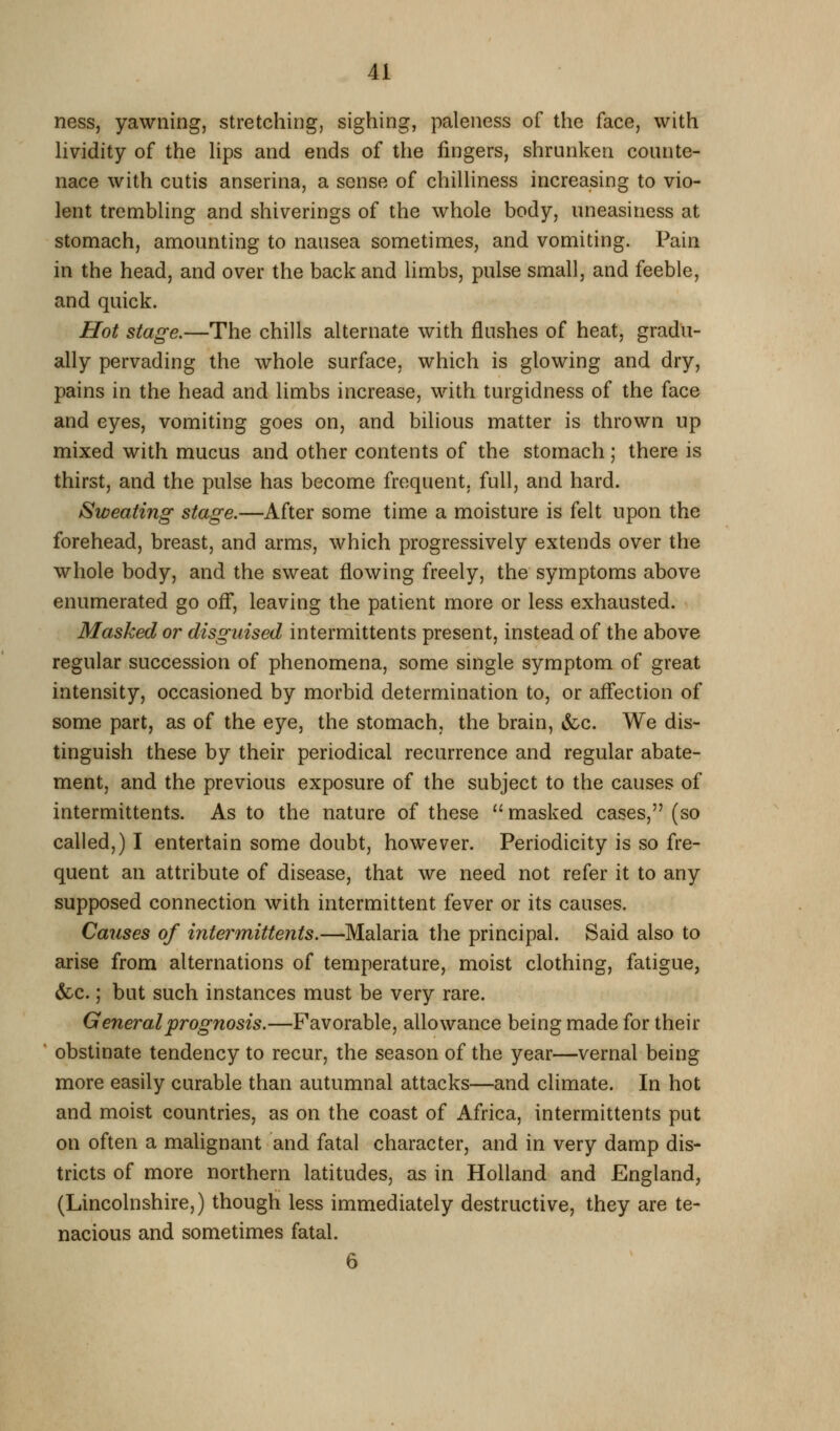 ness, yawning, stretching, sighing, paleness of the face, with Hvidity of the lips and ends of the fingers, shrunken counte- nace with cutis anserina, a sense of chilHness increasing to vio- lent trembling and shiverings of the whole body, uneasiness at stomach, amounting to nausea sometimes, and vomiting. Pain in the head, and over the back and limbs, pulse small, and feeble, and quick. Hot stage.—The chills alternate with flushes of heat, gradu- ally pervading the whole surface, which is glowing and dry, pains in the head and limbs increase, with turgidness of the face and eyes, vomiting goes on, and bilious matter is thrown up mixed with mucus and other contents of the stomach ; there is thirst, and the pulse has become frequent, full, and hard. Sweating stage.—After some time a moisture is felt upon the forehead, breast, and arms, which progressively extends over the whole body, and the sweat flowing freely, the symptoms above enumerated go ofl*, leaving the patient more or less exhausted. Masked or disguised intermittents present, instead of the above regular succession of phenomena, some single symptom of great intensity, occasioned by morbid determination to, or aflfection of some part, as of the eye, the stomach, the brain, &c. We dis- tinguish these by their periodical recurrence and regular abate- ment, and the previous exposure of the subject to the causes of intermittents. As to the nature of these '' masked cases, (so called,) I entertain some doubt, however. Periodicity is so fre- quent an attribute of disease, that we need not refer it to any supposed connection with intermittent fever or its causes. Causes of intermittents.—Malaria the principal. Said also to arise from alternations of temperature, moist clothing, fatigue, &c.; but such instances must be very rare. General prognosis.—Favorable, allowance being made for their obstinate tendency to recur, the season of the year—vernal being more easily curable than autumnal attacks—and climate. In hot and moist countries, as on the coast of Africa, intermittents put on often a malignant and fatal character, and in very damp dis- tricts of more northern latitudes, as in Holland and England, (Lincolnshire,) though less immediately destructive, they are te- nacious and sometimes fatal. 6