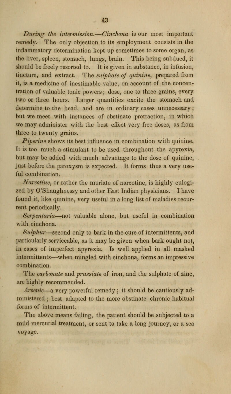 During the intermission.—Cinchona is our most important remedy. The only objection to its employment consists in the inflammatory determination kept up sometimes to some organ, as the liver, spleen, stomach, lungs, brain. This being subdued, it should be freely resorted to. It is given in substance, in infusion, tincture, and extract. The sulphate of quinine, prepared from it, is a medicine of inestimable value, on account of the concen- tration of valuable tonic powers; dose, one to three grains, every two or three hours. Larger quantities excite the stomach and determine to the head, and are in ordinary cases unnecessary; but we meet with instances of obstinate protraction, in which we may administer with the best effect very free doses, as from three to twenty grains. Piperine shows its best influence in combination with quinine. It is too much a stimulant to be used throughout the apyrexia, but may be added with much advantage to the dose of quinine, just before the paroxysm is expected. It forms thus a very use- ful combination. Narcotine, or rather the muriate of narcotine, is highly eulogi- zed by O'Shaughnessy and other East Indian physicians. I have found it, like quinine, very useful in a long list of maladies recur- rent periodically. Serpentaria—not valuable alone, but useful in combination with cinchona. Sulphur—second only to bark in the cure of intermittents, and particularly serviceable, as it may be given when bark ought not, in cases of imperfect apyrexia. Is well applied in all masked intermittents—when mingled with cinchona, forms an impressive combination. The carbonate and pr^ussiate of iron, and the sulphate of zinc, are highly recommended. Arsenic—a very powerful remedy; it should be cautiously ad- ministered ; best adapted to the more obstinate chronic habitual forms of intermittent. The above means failing, the patient should be subjected to a mild mercurial treatment, or sent to take a long journey, or a sea voyage.