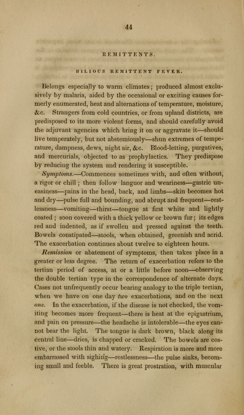 REMITTENTS. BILIOUS REMITTENT FEVER. Belongs especially to warm climates; produced almost exclu- sively by malaria, aided by the occasional or exciting causes for- merly enumerated, heat and alternations of temperature, moisture, &c. Strangers from cold countries, or from upland districts, are predisposed to its more violent forms, and should carefully avoid the adjuvant agencies which bring it on or aggravate it—should live temperately, but not abstemiously—shun extremes of tempe- rature, dampness, dews, night air, &c. Blood-letting, purgatives, and mercurials, objected to as prophylactics. They predispose by reducing the system and rendering it susceptible. Symptoms.—Commences sometimes with, and often without, a rigor or chill; then follow languor and weariness—gastric un- easiness—pains in the head, back, and limbs—skin becomes hot and dry—pulse full and bounding, and abrupt and frequent—rest- lessness—vomiting—thirst—tongue at first white and lightly coated ; soon covered with a thick yellow or brown fur; its edges red and indented, as if swollen and pressed against the teeth. Bowels constipated—stools, when obtained, greenish and acrid. The exacerbation continues about twelve to eighteen hours. Remission or abatement of symptoms, then takes place in a greater or less degree. The return of exacerbation refers to the tertian period of access, at or a little before noon—observing the double tertian type in the correspondence of alternate days. Cases not unfrequently occur bearing analogy to the triple tertian, when we have on one day two exacerbations, and on the next one. In the exacerbation, if the disease is not checked, the vom- iting becomes more frequent—there is heat at the epigastrium, and pain on pressure—the headache is intolerable—the eyes can- not bear the light. The tongue is dark brown, black along its central line—dries, is chapped or cracked. The bowels are cos- tive, or the stools thin and watery. Respiration is more and more embarrassed with sighing—restlessness—the pulse sinks, becom- ing small and feeble. There is great prostration, with muscular