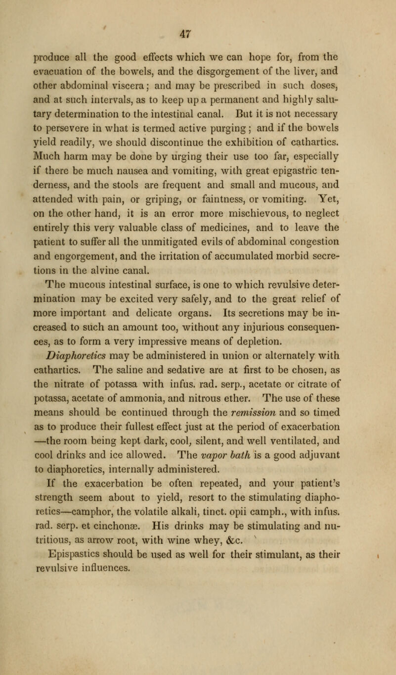 produce all the good effects which we can hope for, from the evacuation of the bowels, and the disgorgement of the liver, and other abdominal viscera; and may be prescribed in such doses, and at such intervals, as to keep up a permanent and highly salu- tary determination to the intestinal canal. But it is not necessary to persevere in what is termed active purging; and if the bowels yield readily, we should discontinue the exhibition of cathartics. Much harm may be done by urging their use too far, especially if there be much nausea and vomiting, with great epigastric ten- derness, and the stools are frequent and small and mucous, and attended with pain, or griping, or faintness, or vomiting. Yet, on the other hand, it is an error more mischievous, to neglect entirely this very valuable class of medicines, and to leave the patient to suffer all the unmitigated evils of abdominal congestion and engorgement, and the irritation of accumulated morbid secre- tions in the alvine canal. The mucous intestinal surface, is one to v/hich revulsive deter- mination may be excited very safely, and to the great relief of more important and delicate organs. Its secretions may be in- creased to such an amount too, without any injurious consequen- ces, as to form a very impressive means of depletion. Diaphoretics may be administered in union or alternately with cathartics. The saline and sedative are at first to be chosen, as the nitrate of potassa with infus. rad. serp., acetate or citrate of potassa, acetate of ammonia, and nitrous ether. The use of these means should be continued through the remission and so timed as to produce their fullest effect just at the period of exacerbation —the room being kept dark, cool; silent, and well ventilated, and cool drinks and ice allowed. The vapor hath is a good adjuvant to diaphoretics, internally administered. If the exacerbation be often repeated, and your patient's strength seem about to yield, resort to the stimulating diapho- retics—camphor, the volatile alkali, tinct. opii camph., with infus. rad. serp. et cinchonas. His drinks may be stimulating and nu- tritious, as arrow root, with wine whey, &c. ' Epispastics should be used as well for their stimulant, as their revulsive influences.