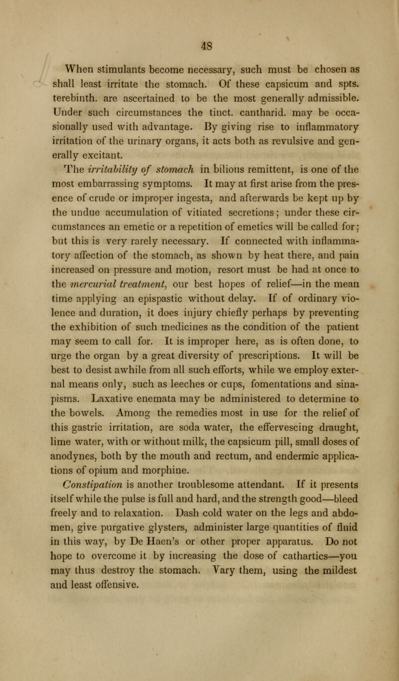 When stimulants become necessary, such must be chosen as shall least irritate the stomach. Of these capsicum and spts. terebinth, are ascertained to be the most generally admissible. Under such circumstances the tinct. cantharid. may be occa- sionally used with advantage. By giving rise to inflammatory irritation of the urinary organs, it acts both as revulsive and gen- erally excitant. The irritability of stomach in bilious remittent, is one of the most embarrassing symptoms. It may at first arise from the pres- ence of crude or improper ingesta, and afterwards be kept up by the undue accumulation of vitiated secretions; under these cir- cumstances an emetic or a repetition of emetics will be called for; but this is very rarely necessary. If connected with inflamma- tory affection of the stomach, as shown by heat there, and pain increased on pressure and motion, resort must be had at once to the mercurial treatment^ our best hopes of relief—in the mean time applying an epispastic without delay. If of ordinary vio- lence and duration, it does injury chiefly perhaps by preventing the exhibition of such medicines as the condition of the patient may seem to call for. It is improper here, as is often done, to urge the organ by a great diversity of prescriptions. It will be best to desist awhile from all such efforts, while we employ exter- nal means only, such as leeches or cups, fomentations and sina- pisms. Laxative enemata may be administered to determine to the bowels. Among the remedies most in use for the relief of this gastric irritation, are soda water, the eflfervescing draught, lime water, with or without milk, the capsicum pill, small doses of anodynes, both by the mouth and rectum, and endermic applica- tions of opium and morphine. Constipation is another troublesome attendant. If it presents itself while the pulse is full and hard, and the strength good—bleed freely and to relaxation. Dash cold water on the legs and abdo- men, give purgative glysters, administer large quantities of fluid in this way, by De Haen's or other proper apparatus. Do not hope to overcome it by increasing the dose of cathartics—you may thus destroy the stomach. Vary them, using the mildest and least offensive.
