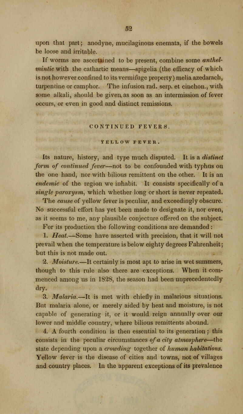 upon that part; anodyne, mucilaginous eneniata, if the bowels be loose and irritable. If worms are ascertained to be present, combine some anthel- mintic with the cathartic means—spigelia (the efficacy of which is not however confined to its vermifuge property) melia azedarach, turpentine or camphor. The infusion rad. serp. et cinchon., with some alkah, should be giveaas soon as an intermission of fever occurs, or even in good and distinct remissions. CONTINUED FEVERS. YELLOW FEVER. Its nature, history, and type much disputed. It is a distinct form of continued fever—not to be confounded with typhus on the one hand, nor with bilious remittent on the other. It is an endemic of the region we inhabit. It consists specifically of a single paroxysm^ which whether long or short is never repeated. The cause of yellow fever is peculiar, and exceedingly obscure. No successful effort has yet been made to designate it, nor even, as it seems to me, any plausible conjecture ofiered on the subject. For its production the following conditions are demanded: 1. Heat.—Some have asserted with precision, that it will not prevail when the temperature is below eighty degrees Fahrenheit ; but this is not made out. 2. Moisture.—It certainly is most apt to arise in wet summers, though to this rule also there are exceptions. When it com- menced among us in 1828, the season had been unprecedentedly dry. 3. Malaria.—It is met with chiefly in malarious situations. But malaria alone, or merely aided by heat and moisture, is not capable of generating it, or it would reign annually over our lower and middle country, where bilious remittents abound. 4. A fourth condition is then essential to its generation; this consists in the peculiar circumstances of a city atmosphere—the state depending upon a crowding together of human habitations. Yellow fever is the disease of cities and towns, not of villages and country places. In the apparent exceptions of its prevalence