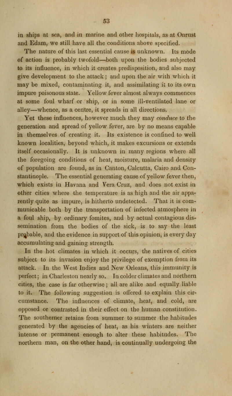 in ships at sea, and in marine and other hospitals, as at Onrust and Edam, we still have all the conditions above specified. The natnre of this last essential cause is unknown. Its mode of action is probably twofold—both upon the bodies subjected to its influence, in which it creates predisposition, and also may give development to the attack; and upon the air wiih which it may be mixed, contaminating it, and assimilating it to its own impure poisonous state. Yellow fever almost always commences at some foul wharf or ship, or in some ill-ventilated lane or alley—whence, as a centre, it spreads in all directions. Yet these influences, however much they may conduce to the generation and spread of yellow fever, are by no means capable in themselves of creating it. Its existence is confined to well known localities, beyond which, it makes excursions or extends itself occasionally. It is unknown in many regions where all the foregoing conditions of heat, moisture, malaria and density of population are found, as in Canton, Calcutta, Cairo and Con- stantinople. The essential generating cause of yellow fever then, which exists in Havana and Vera Cruz, and does not exist in other cities where the temperature is as high and the air appa- rently quite as impure, is hitherto undetected. That it is com- municable both by the transportation of infected atmosphere in a foul ship, by ordinary fomites, and by actual contagious dis- semination from the bodies of the sick, is to say the least probable, and the evidence in support of this opinion, is every day accumulating and gaining strength. In the hot climates in which it occurs, the natives of cities subject to its invasion enjoy the privilege of exemption from its attack. In the West Indies and New Orleans, this immunity is perfect; in Charleston nearly so. In colder climates and northern cities, the case is far otherwise; all are alike and equally liable to it. The following suggestion is ofl'ered to explain this cir- cumstance. The influences of climate, heat, and cold, are opposed or contrasted in their effect on the human constitution. The southerner retains from summer to summer the habitudes generated by the agencies of heat, as his winters are neither intense or permanent enough to alter these habitudes. The northern man, on the other hand, is continually undergoing the