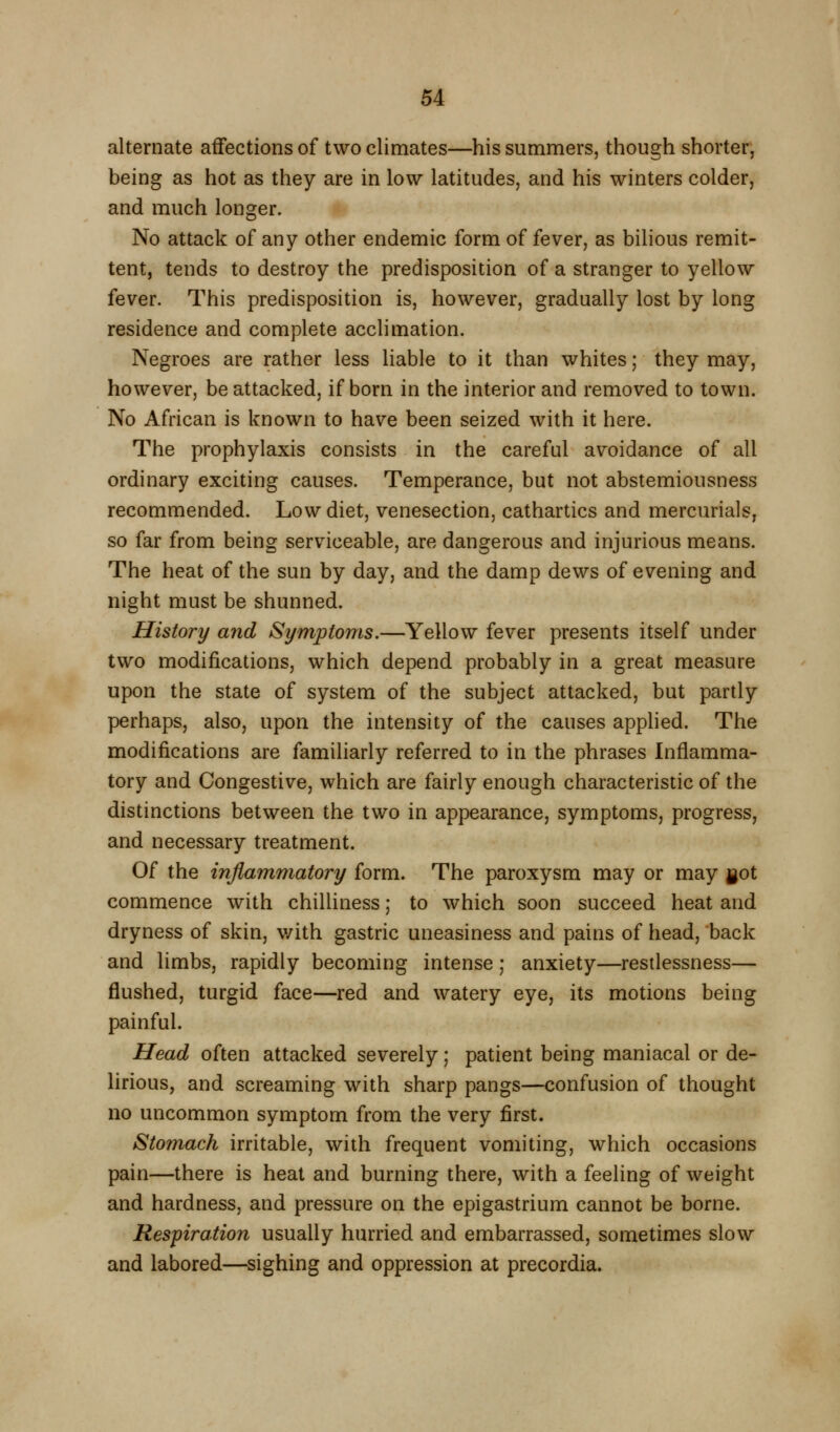 alternate affections of two climates—his summers, though shorter, being as hot as they are in low latitudes, and his winters colder, and much longer. No attack of any other endemic form of fever, as bihous remit- tent, tends to destroy the predisposition of a stranger to yellow fever. This predisposition is, however, gradually lost by long residence and complete acclimation. Negroes are rather less liable to it than whites; they may, however, be attacked, if born in the interior and removed to town. No African is known to have been seized with it here. The prophylaxis consists in the careful avoidance of all ordinary exciting causes. Temperance, but not abstemiousness recommended. Low diet, venesection, cathartics and mercurials, so far from being serviceable, are dangerous and injurious means. The heat of the sun by day, and the damp dews of evening and night must be shunned. History and Symptoms.—Yellow fever presents itself under two modifications, which depend probably in a great measure upon the state of system of the subject attacked, but partly perhaps, also, upon the intensity of the causes applied. The modifications are familiarly referred to in the phrases Inflamma- tory and Congestive, which are fairly enough characteristic of the distinctions between the two in appearance, symptoms, progress, and necessary treatment. Of the inflammatory form. The paroxysm may or may got commence with chilliness; to which soon succeed heat and dryness of skin, v/ith gastric uneasiness and pains of head, back and limbs, rapidly becoming intense; anxiety—restlessness— flushed, turgid face—red and watery eye, its motions being painful. Head often attacked severely; patient being maniacal or de- lirious, and screaming with sharp pangs—confusion of thought no uncommon symptom from the very first. Stomach irritable, with frequent vomiting, which occasions pain—there is heat and burning there, with a feeling of weight and hardness, and pressure on the epigastrium cannot be borne. Respiration usually hurried and embarrassed, sometimes slow and labored—sighing and oppression at precordia.