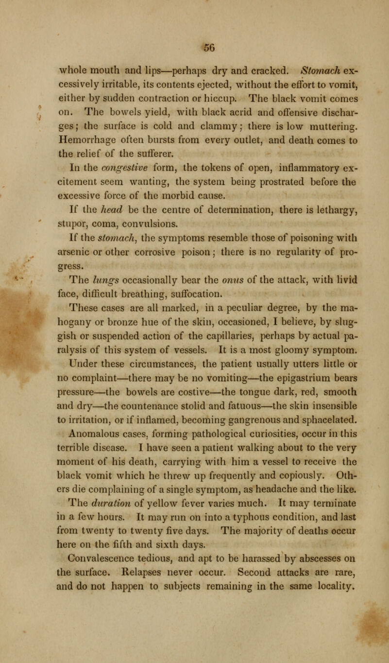 ^6 whole mouth and Hps—perhaps dry and cracked. Sto7nach ex- cessively irritable, its contents ejected, without the effort to vomit, either by sudden contraction or hiccup. The black vomit comes on. The bowels yield, with black acrid and offensive dischar- ges ; the surface is cold and clammy; there is low muttering. Hemorrhage often bursts from every outlet, and death comes to the relief of the sufferer. In the congestive form, the tokens of open, inflammatory ex- citement seem wanting, the system being prostrated before the excessive force of the morbid cause. If the head be the centre of determination, there is lethargy, stupor, coma, convulsions. If the sto7?iach, the symptoms resemble those of poisoning with arsenic or other corrosive poison; there is no regularity of pro- gress. The lungs occasionally bear the onus of the attack, with livid face, difficult breathing, suffocation. These cases are all marked, in a peculiar degree, by the ma- hogany or bronze hue of the skin, occasioned, I believe, by slug- gish or suspended action of the capillaries, perhaps by actual pa- ralysis of this system of vessels. It is a most gloomy symptom. Under these circumstances, the patient usually utters little or no complaint—there may be no vomiting—the epigastrium bears pressure—the bowels are costive—the tongue dark, red, smooth and dry—the countenance stohd and fatuous—the skin insensible to irritation, or if inflamed, becoming gangrenous and sphacelated. Anomalous cases, forming pathological curiosities, occur in this terrible disease. I have seen a patient walking about to the very moment of his death, carrying with him a vessel to receive the black vomit which he threw up frequently and copiously. Oth- ers die complaining of a single symptom, as headache and the like. The duration of yellow fever varies much. It may terminate in a few hours. It may run on into a typhous condition, and last from twenty to twenty five days. The majority of deaths occur here on the fifth and sixth days. Convalescence tedious, and apt to be harassed by abscesses on the surface. Relapses never occur. Second attacks are rare, and do not happen to subjects remaining in the same locality.