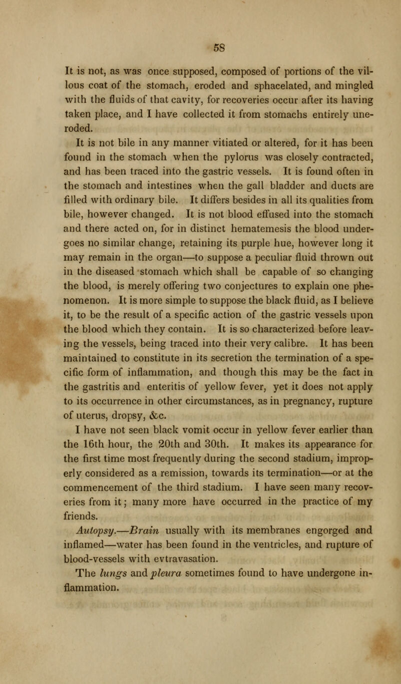 It is not, as was once supposed, composed of portions of the vil- lous coat of the stomach, eroded and sphacelated, and mingled with the fluids of that cavity, for recoveries occur after its having taken place, and I have collected it from stomachs entirely une- roded. It is not bile in any manner vitiated or altered, for it has been found in the stomach when the pylorus was closely contracted, and has been traced into the gastric vessels. It is found often in the stomach and intestines when the gall bladder and ducts are filled with ordinary bile. It differs besides in all its qualities from bile, however changed. It is not blood eflfused into the stomach and there acted on, for in distinct hematemesis the blood under- goes no similar change, retaining its purple hue, however long it may remain in the organ—to suppose a peculiar fluid thrown out in the diseased stomach which shall be capable of so changing the blood, is merely offering two conjectures to explain one phe- nomenon. It is more simple to suppose the black fluid, as I believe it, to be the result of a specific action of the gastric vessels upon the blood which they contain. It is so characterized before leav- ing the vessels, being traced into their very calibre. It has been maintained to constitute in its secretion the termination of a spe- cific form of inflammation, and though this may be the fact in the gastritis and enteritis of yellow fever, yet it does not apply to its occurrence in other circumstances, as in pregnancy, rupture of uterus, dropsy, &c. I have not seen black vomit occur in yellow fever earlier than the 16th hour, the 20th and 30th. It makes its appearance for the first time most frequently during the second stadium, improp- erly considered as a remission, towards its termination—or at the commencement of the third stadium. I have seen many recov- eries from it; many more have occurred in the practice of my friends. Autopsy.—Brain usually with its membranes engorged and inflamed—water has been found in the ventricles, and rupture of blood-vessels with evtravasation. The hmgs dind pleura sometimes found to have undergone in- flammation.