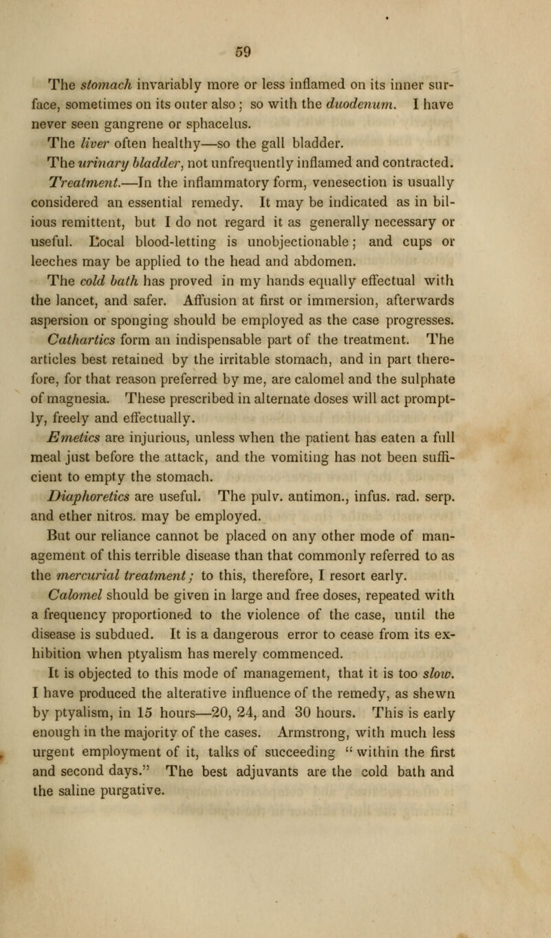 The stomach invariably more or less inflamed on its inner sur- face, sometimes on its outer also; so with the duodenum. I have never seen gangrene or sphacelus. The liver often healthy—so the gall bladder. The urinary bladder^ not unfrequently inflamed and contracted. Treatment.—In the inflammatory form, venesection is usually considered an essential remedy. It may be indicated as in bil- ious remittent, but I do not regard it as generally necessary or useful. Eocal blood-letting is unobjectionable; and cups or leeches may be applied to the head and abdomen. The cold bath has proved in my hands equally eflectual with the lancet, and safer. Aff'usion at first or immersion, afterwards aspersion or sponging should be employed as the case progresses. Cathartics form an indispensable part of the treatment. The articles best retained by the irritable stomach, and in part there- fore, for that reason preferred by me, are calomel and the sulphate of magnesia. These prescribed in alternate doses will act prompt- ly, freely and eflectually. Emetics are injurious, unless when the patient has eaten a full meal just before the attack, and the vomiting has not been suffi- cient to empty the stomach. Diaphoretics are useful. The pulv. antimon., infus. rad. serp. and ether nitros. may be employed. But our reliance cannot be placed on any other mode of man- agement of this terrible disease than that commonly referred to as the mercurial treatment; to this, therefore, I resort early. Calomel should be given in large and free doses, repeated with a frequency proportioned to the violence of the case, until the disease is subdued. It is a dangerous error to cease from its ex- hibition when ptyalism has merely commenced. It is objected to this mode of management, that it is too slow. I have produced the alterative influence of the remedy, as shewn by ptyalism, in 15 hours—20, 24, and 30 hours. This is early enough in the majority of the cases. Armstrong, with much less urgent employment of it, talks of succeeding - within the first and second days. The best adjuvants are the cold bath and the saline purgative.